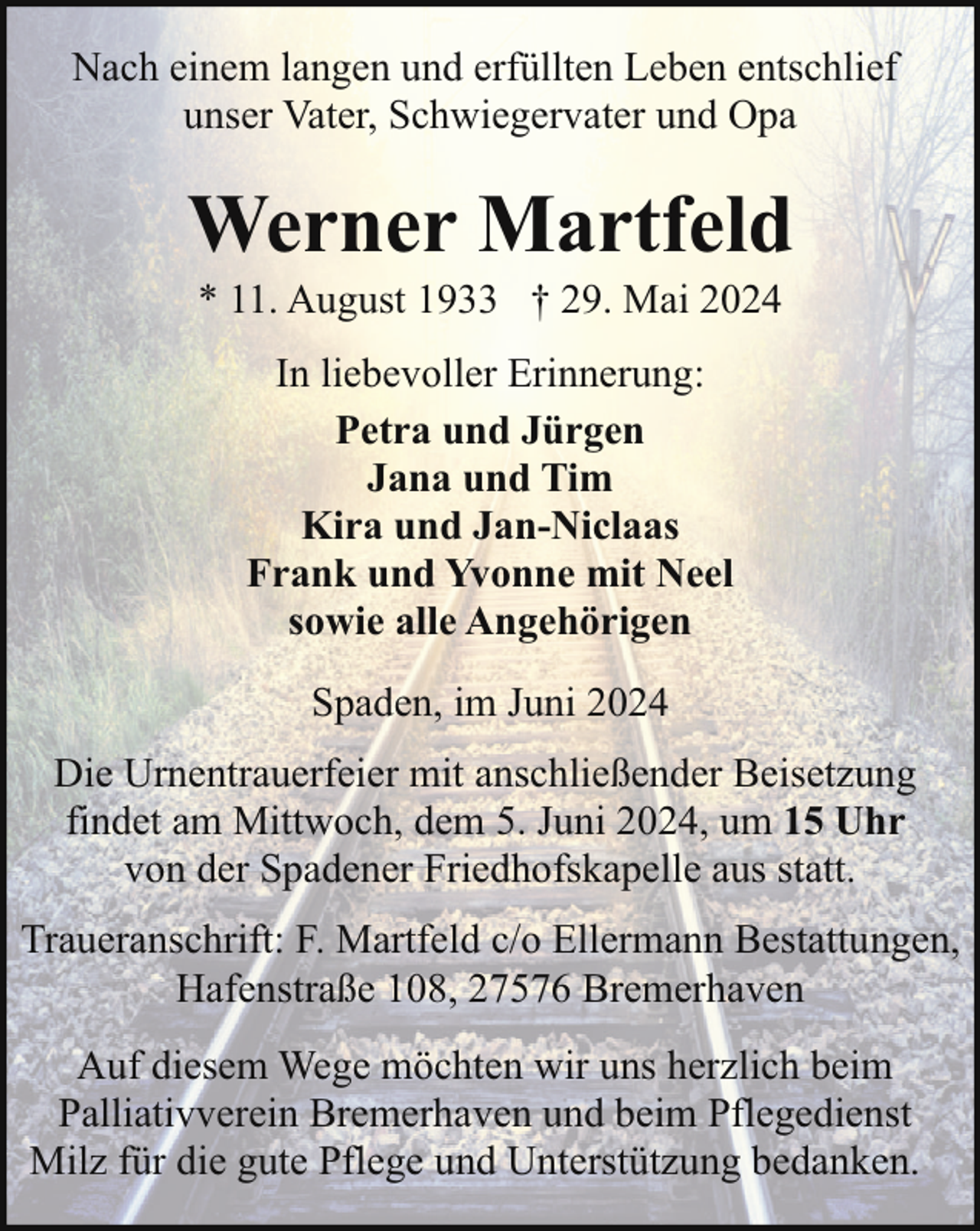<p>Nach einem langen und erfüllten Leben entschlief<br />unser Vater, Schwiegervater und Opa</p><p>Werner Martfeld<br />* 11. August 1933 † 29. Mai 2024<br />In liebevoller Erinnerung:<br />Petra und Jürgen<br />Jana und Tim<br />Kira und Jan-Niclaas<br />Frank und Yvonne mit Neel<br />sowie alle Angehörigen<br />Spaden, im Juni 2024<br />Die Urnentrauerfeier mit anschließender Beisetzung<br />findet am Mittwoch, dem 5. Juni 2024, um 15 Uhr<br />von der Spadener Friedhofskapelle aus statt.<br />Traueranschrift: F. Martfeld c/o Ellermann Bestattungen,<br />Hafenstraße 108, 27576 Bremerhaven<br />Auf diesem Wege möchten wir uns herzlich beim<br />Palliativverein Bremerhaven und beim Pflegedienst<br />Milz für die gute Pflege und Unterstützung bedanken.</p>