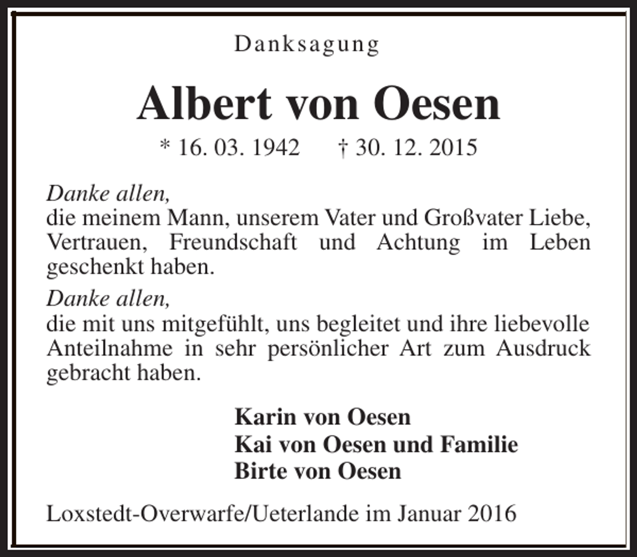 <p>Danksagung</p><p>Albert von Oesen<br />* 16. 03. 1942</p><p>† 30. 12. 2015</p><p>Danke allen,<br />die meinem Mann, unserem Vater und Großvater Liebe,<br />Vertrauen, Freundschaft und Achtung im Leben<br />geschenkt haben.<br />Danke allen,<br />die mit uns mitgefühlt, uns begleitet und ihre liebevolle<br />Anteilnahme in sehr persönlicher Art zum Ausdruck<br />gebracht haben.<br />Karin von Oesen<br />Kai von Oesen und Familie<br />Birte von Oesen<br />Loxstedt-Overwarfe/Ueterlande im Januar 2016</p>