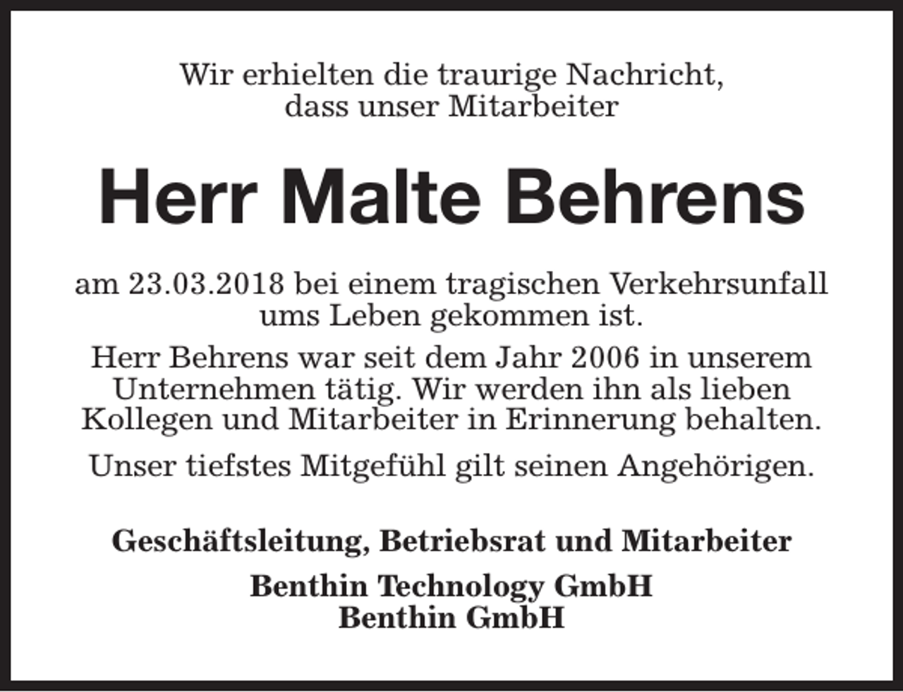 <p>Wir erhielten die traurige Nachricht,<br />dass unser Mitarbeiter</p><p>Herr Malte Behrens<br />am 23.03.2018 bei einem tragischen Verkehrsunfall<br />ums Leben gekommen ist.<br />Herr Behrens war seit dem Jahr 2006 in unserem<br />Unternehmen tätig. Wir werden ihn als lieben<br />Kollegen und Mitarbeiter in Erinnerung behalten.<br />Unser tiefstes Mitgefühl gilt seinen Angehörigen.<br />Geschäftsleitung, Betriebsrat und Mitarbeiter<br />Benthin Technology GmbH<br />Benthin GmbH</p>