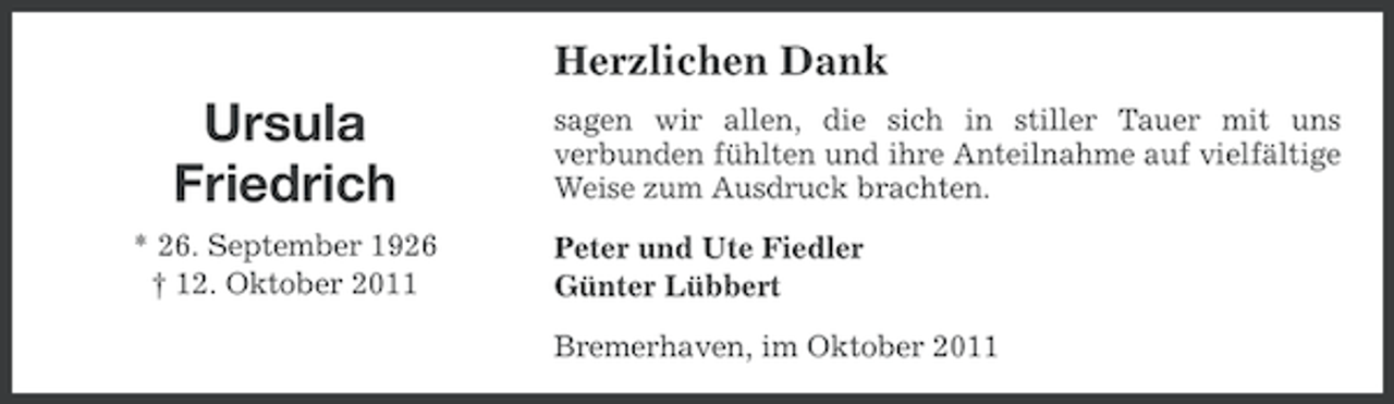 <p>Herzlichen Dank</p><p>Ursula<br />Friedrich<br />* 26. September 1926<br />† 12. Oktober 2011</p><p>sagen wir allen, die sich in stiller Tauer mit uns<br />verbunden fühlten und ihre Anteilnahme auf vielfältige<br />Weise zum Ausdruck brachten.<br />Peter und Ute Fiedler<br />Günter Lübbert<br />Bremerhaven, im Oktober 2011</p>