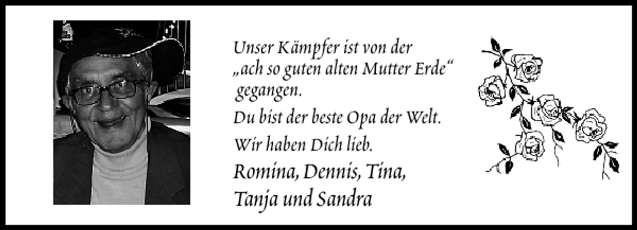 <p>Unser Kämpfer ist von der<br />„ach so guten alten Mutter Erde“<br />gegangen.<br />Du bist der beste Opa der Welt.<br />Wir haben Dich lieb.</p>
<p>Romina,Dennis,Tina,<br />Tanja und Sandra</p>