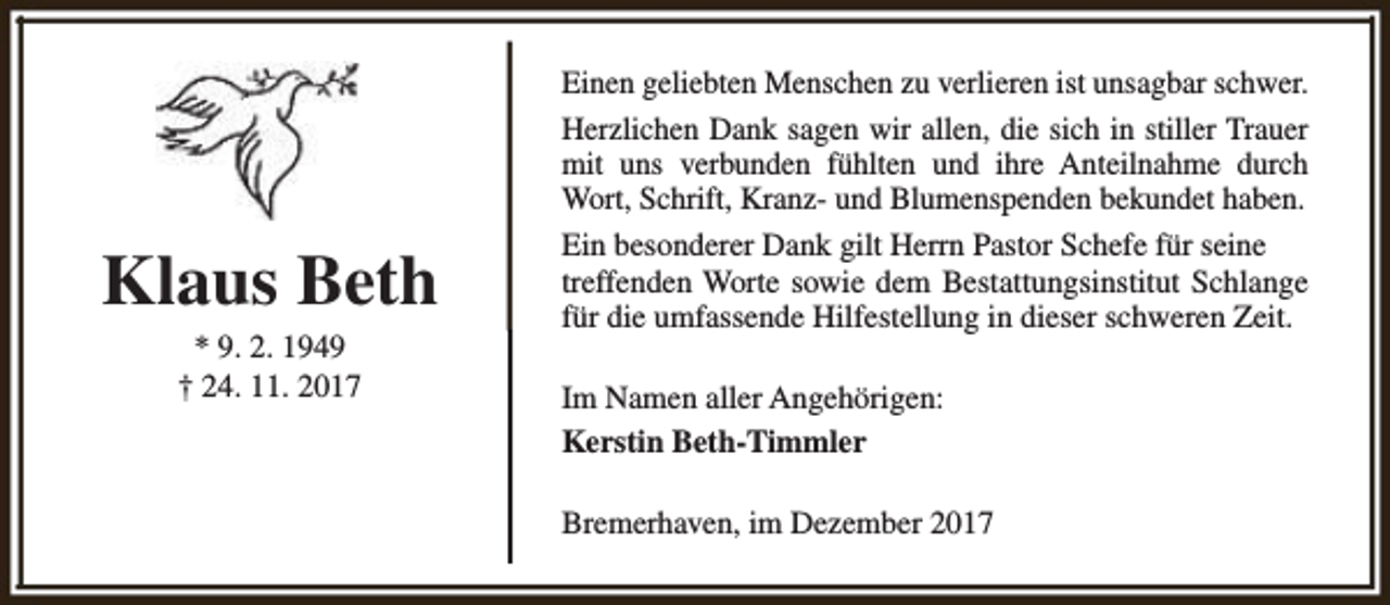 <p>Klaus Beth<br />* 9. 2. 1949<br />† 24. 11. 2017</p><p>Einen geliebten Menschen zu verlieren ist unsagbar schwer.<br />Herzlichen Dank sagen wir allen, die sich in stiller Trauer<br />mit uns verbunden fühlten und ihre Anteilnahme durch<br />Wort, Schrift, Kranz- und Blumenspenden bekundet haben.<br />Ein besonderer Dank gilt Herrn Pastor Schefe für seine<br />treffenden Worte sowie dem Bestattungsinstitut Schlange<br />für die umfassende Hilfestellung in dieser schweren Zeit.<br />Im Namen aller Angehörigen:<br />Kerstin Beth-Timmler<br />Bremerhaven, im Dezember 2017</p>