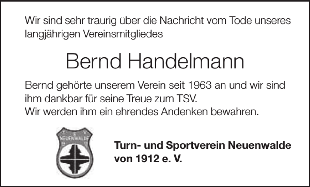 <p>Wir sind sehr traurig über die Nachricht vom Tode unseres<br />langjährigen Vereinsmitgliedes</p><p>Bernd Handelmann<br />Bernd gehörte unserem Verein seit 1963 an und wir sind<br />ihm dankbar für seine Treue zum TSV.<br />Wir werden ihm ein ehrendes Andenken bewahren.<br />Turn- und Sportverein Neuenwalde<br />von 1912 e. V.</p>
