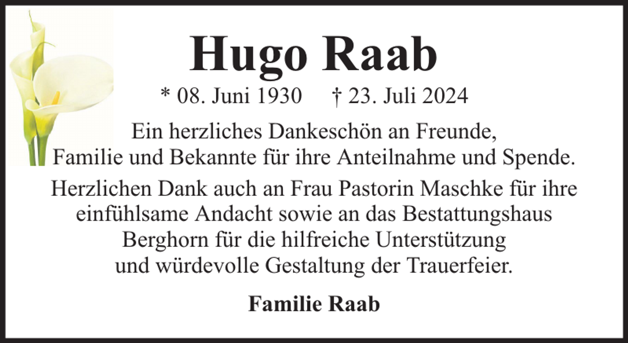 <p>Hugo Raab</p><p>* 08. Juni 1930</p><p>† 23. Juli 2024</p><p>Ein herzliches Dankeschön an Freunde,<br />Familie und Bekannte für ihre Anteilnahme und Spende.<br />Herzlichen Dank auch an Frau Pastorin Maschke für ihre<br />einfühlsame Andacht sowie an das Bestattungshaus<br />Berghorn für die hilfreiche Unterstützung<br />und würdevolle Gestaltung der Trauerfeier.<br />Familie Raab</p>