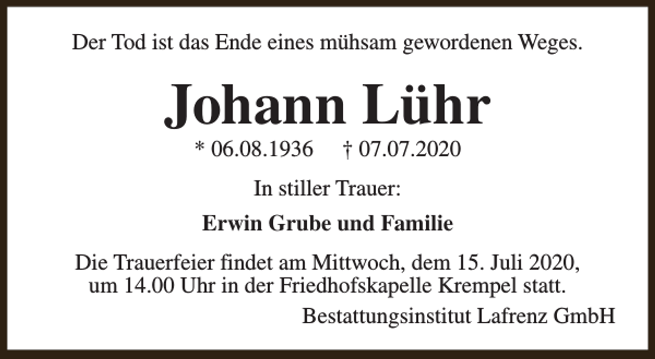 <p>Der Tod ist das Ende eines mühsam gewordenen Weges.</p><p>Johann Lühr<br />* 06.08.1936</p><p>† 07.07.2020</p><p>In stiller Trauer:<br />Erwin Grube und Familie<br />Die Trauerfeier findet am Mittwoch, dem 15. Juli 2020,<br />um 14.00 Uhr in der Friedhofskapelle Krempel statt.<br />Bestattungsinstitut Lafrenz GmbH</p>