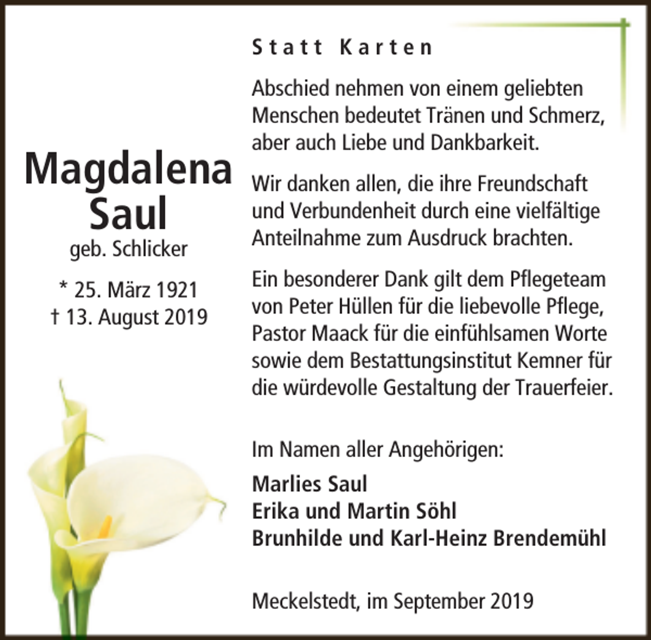 <p>Statt Karten</p><p>Magdalena<br />Saul<br />geb. Schlicker</p><p>* 25. März 1921<br />† 13. August 2019</p><p>Abschied nehmen von einem geliebten<br />Menschen bedeutet Träänen und Schmerz,<br />aber auch Liebe und Dankbarkeit.<br />Wir danken allen, die ihre Freundschaft<br />und Verbundenheit durch eine vielfältige<br />Anteilnahme zum Ausdruck brachten.<br />Ein besonderer Dank gilt dem Pﬂegeteam<br />von Peter Hüllen für die liebevolle Pﬂege,<br />Pastor Maack für die einfühlsamen Worte<br />sowie dem Bestattungsinstitut Kemner für<br />die würdevolle Gestaltung der Trauerfeier.<br />Im Namen aller Angehörigen:<br />Marlies Saul<br />Erika und Martin Söhl<br />Brunhilde und Karl-Heinz Brendemühl<br />Meckelstedt, im September 2019</p>