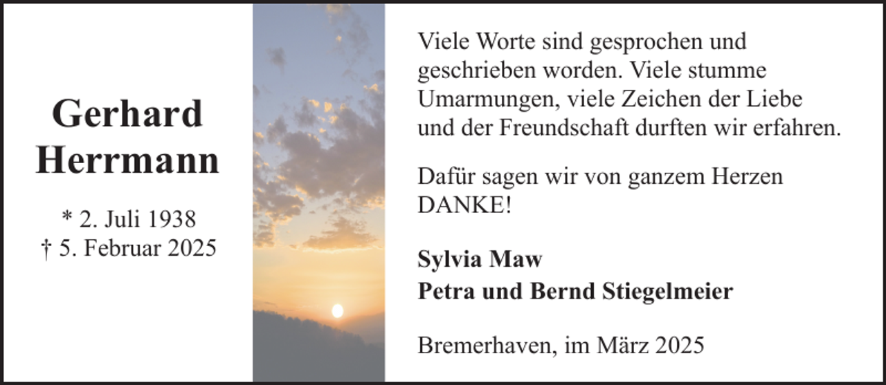 <p>Gerhard<br />Herrmann<br />* 2. Juli 1938<br />† 5. Februar 2025</p><p>Viele Worte sind gesprochen und<br />geschrieben worden. Viele stumme<br />Umarmungen, viele Zeichen der Liebe<br />und der Freundschaft durften wir erfahren.<br />Dafür sagen wir von ganzem Herzen<br />DANKE!<br />Sylvia Maw<br />Petra und Bernd Stiegelmeier<br />Bremerhaven, im März 2025</p>