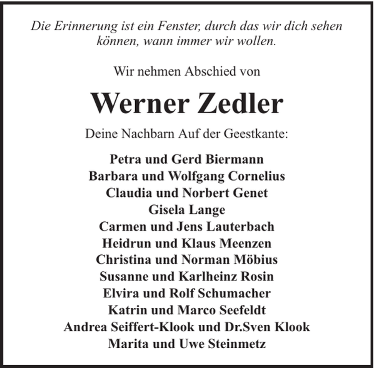 <p>Die Erinnerung ist ein Fenster, durch das wir dich sehen<br />können, wann immer wir wollen.<br />Wir nehmen Abschied von</p><p>Werner Zedler<br />Deine Nachbarn Auf der Geestkante:<br />Petra und Gerd Biermann<br />Barbara und Wolfgang Cornelius<br />Claudia und Norbert Genet<br />Gisela Lange<br />Carmen und Jens Lauterbach<br />Heidrun und Klaus Meenzen<br />Christina und Norman Möbius<br />Susanne und Karlheinz Rosin<br />Elvira und Rolf Schumacher<br />Katrin und Marco Seefeldt<br />Andrea Seiffert-Klook und Dr.Sven Klook<br />Marita und Uwe Steinmetz</p>
