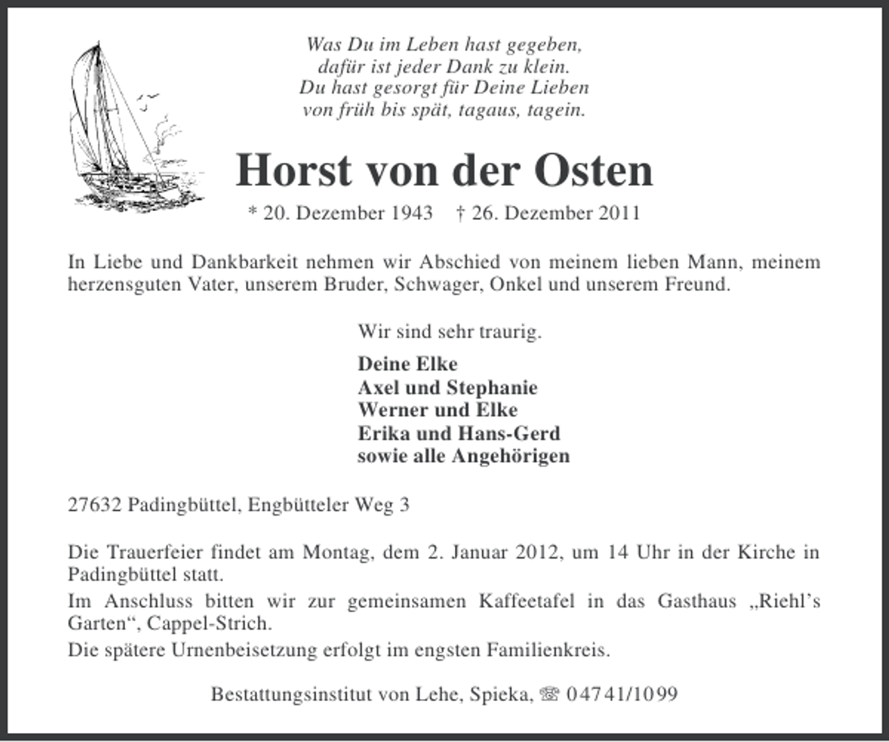 <p>Was Du im Leben hast gegeben,<br />dafür ist jeder Dank zu klein.<br />Du hast gesorgt für Deine Lieben<br />von früh bis spät, tagaus, tagein.</p><p>Horst von der Osten<br />* 20. Dezember 1943 † 26. Dezember 2011<br />In Liebe und Dankbarkeit nehmen wir Abschied von meinem lieben Mann, meinem<br />herzensguten Vater, unserem Bruder, Schwager, Onkel und unserem Freund.<br />Wir sind sehr traurig.<br />Deine Elke<br />Axel und Stephanie<br />Werner und Elke<br />Erika und Hans-Gerd<br />sowie alle Angehörigen<br />27632 Padingbüttel, Engbütteler Weg 3<br />Die Trauerfeier findet am Montag, dem 2. Januar 2012, um 14 Uhr in der Kirche in<br />Padingbüttel statt.<br />Im Anschluss bitten wir zur gemeinsamen Kaffeetafel in das Gasthaus „Riehl’s<br />Garten“, Cappel-Strich.<br />Die spätere Urnenbeisetzung erfolgt im engsten Familienkreis.<br />Bestattungsinstitut von Lehe, Spieka, 0 47 41/10 99</p>
