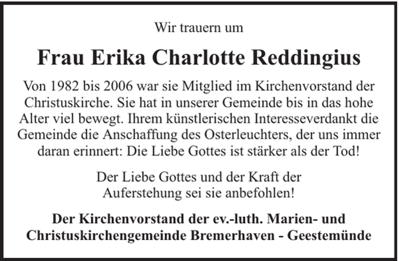 <p>Wir trauern um</p><p>Frau Erika Charlotte Reddingius<br />Von 1982 bis 2006 war sie Mitglied im Kirchenvorstand der<br />Christuskirche. Sie hat in unserer Gemeinde bis in das hohe<br />Alter viel bewegt. Ihrem künstlerischen Interesseverdankt die<br />Gemeinde die Anschaffung des Osterleuchters, der uns immer<br />daran erinnert: Die Liebe Gottes ist stärker als der Tod!<br />Der Liebe Gottes und der Kraft der<br />Auferstehung sei sie anbefohlen!<br />Der Kirchenvorstand der ev.-luth. Marien- und<br />Christuskirchengemeinde Bremerhaven - Geestemünde</p>