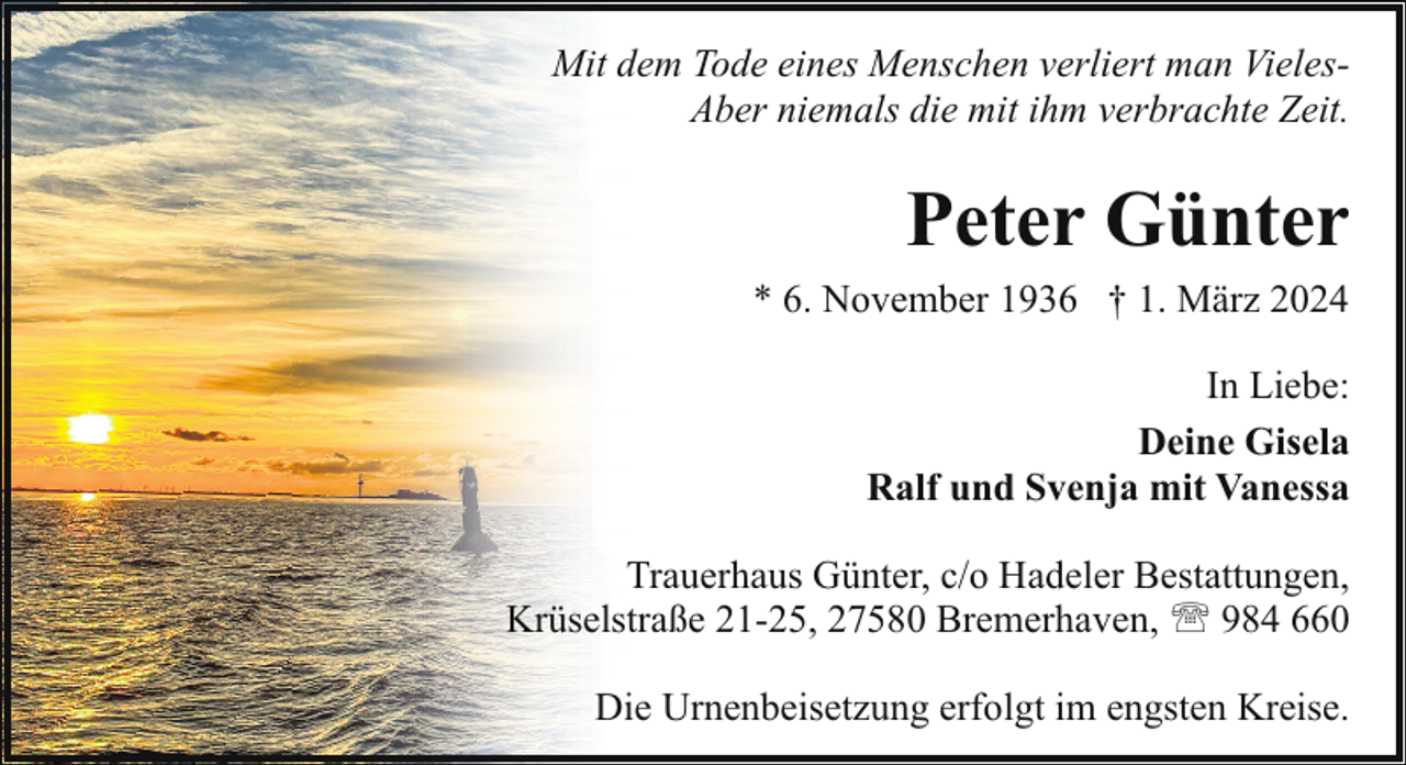 <p>Mit dem Tode eines Menschen verliert man VielesAber niemals die mit ihm verbrachte Zeit.</p><p>Peter Günter<br />* 6. November 1936 † 1. März 2024<br />In Liebe:<br />Deine Gisela<br />Ralf und Svenja mit Vanessa<br />Trauerhaus Günter, c/o Hadeler Bestattungen,<br />Krüselstraße 21-25, 27580 Bremerhaven, ' 984 660<br />Die Urnenbeisetzung erfolgt im engsten Kreise.</p>