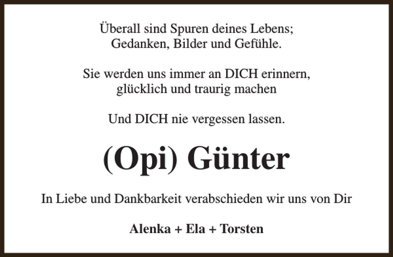 <p>Überall sind Spuren deines Lebens;<br />Gedanken, Bilder und Gefühle.<br />Sie werden uns immer an DICH erinnern,<br />glücklich und traurig machen<br />Und DICH nie vergessen lassen.</p><p>(Opi) Günter<br />In Liebe und Dankbarkeit verabschieden wir uns von Dir<br />Alenka + Ela + Torsten</p>