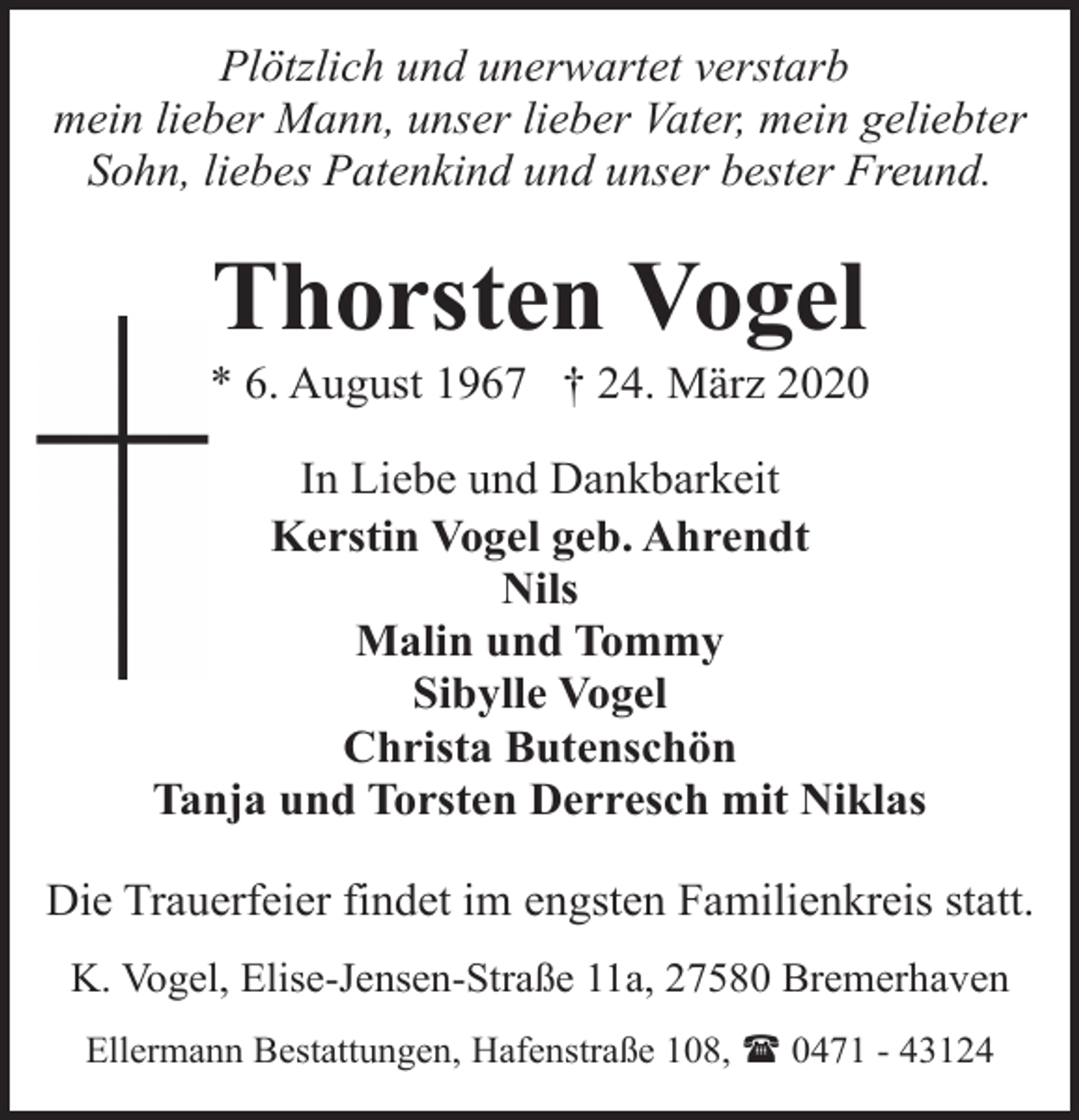 <p>Plötzlich und unerwartet verstarb<br />mein lieber Mann, unser lieber Vater, mein geliebter<br />Sohn, liebes Patenkind und unser bester Freund.</p><p>Thorsten Vogel</p><p>* 6. August 1967 † 24. März 2020<br />In Liebe und Dankbarkeit<br />Kerstin Vogel geb. Ahrendt<br />Nils<br />Malin und Tommy<br />Sibylle Vogel<br />Christa Butenschön<br />Tanja und Torsten Derresch mit Niklas<br />Die Trauerfeier findet im engsten Familienkreis statt.<br />K. Vogel, Elise-Jensen-Straße 11a, 27580 Bremerhaven<br />Ellermann Bestattungen, Hafenstraße 108, ( 0471 - 43124</p>