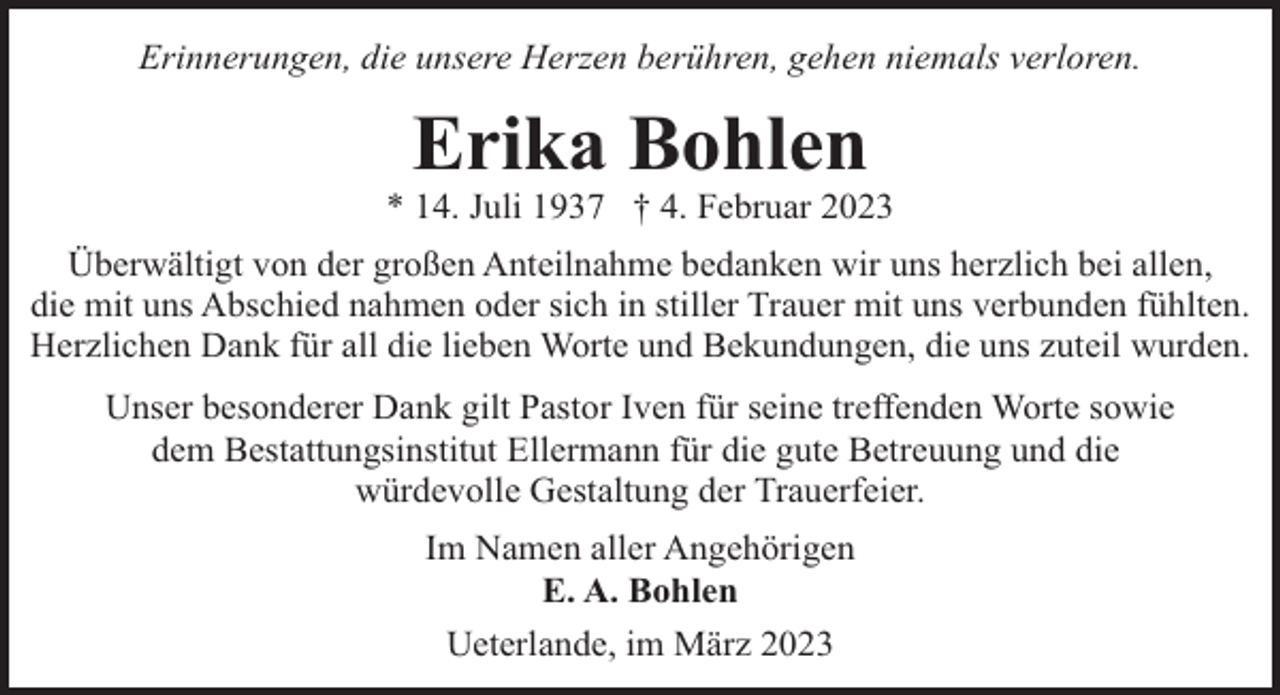 <p>Erinnerungen, die unsere Herzen berühren, gehen niemals verloren.</p><p>Erika Bohlen</p><p>* 14. Juli 1937 † 4. Februar 2023<br />Überwältigt von der großen Anteilnahme bedanken wir uns herzlich bei allen,<br />die mit uns Abschied nahmen oder sich in stiller Trauer mit uns verbunden fühlten.<br />Herzlichen Dank für all die lieben Worte und Bekundungen, die uns zuteil wurden.<br />Unser besonderer Dank gilt Pastor Iven für seine treffenden Worte sowie<br />dem Bestattungsinstitut Ellermann für die gute Betreuung und die<br />würdevolle Gestaltung der Trauerfeier.<br />Im Namen aller Angehörigen<br />E. A. Bohlen<br />Ueterlande, im März 2023</p>
