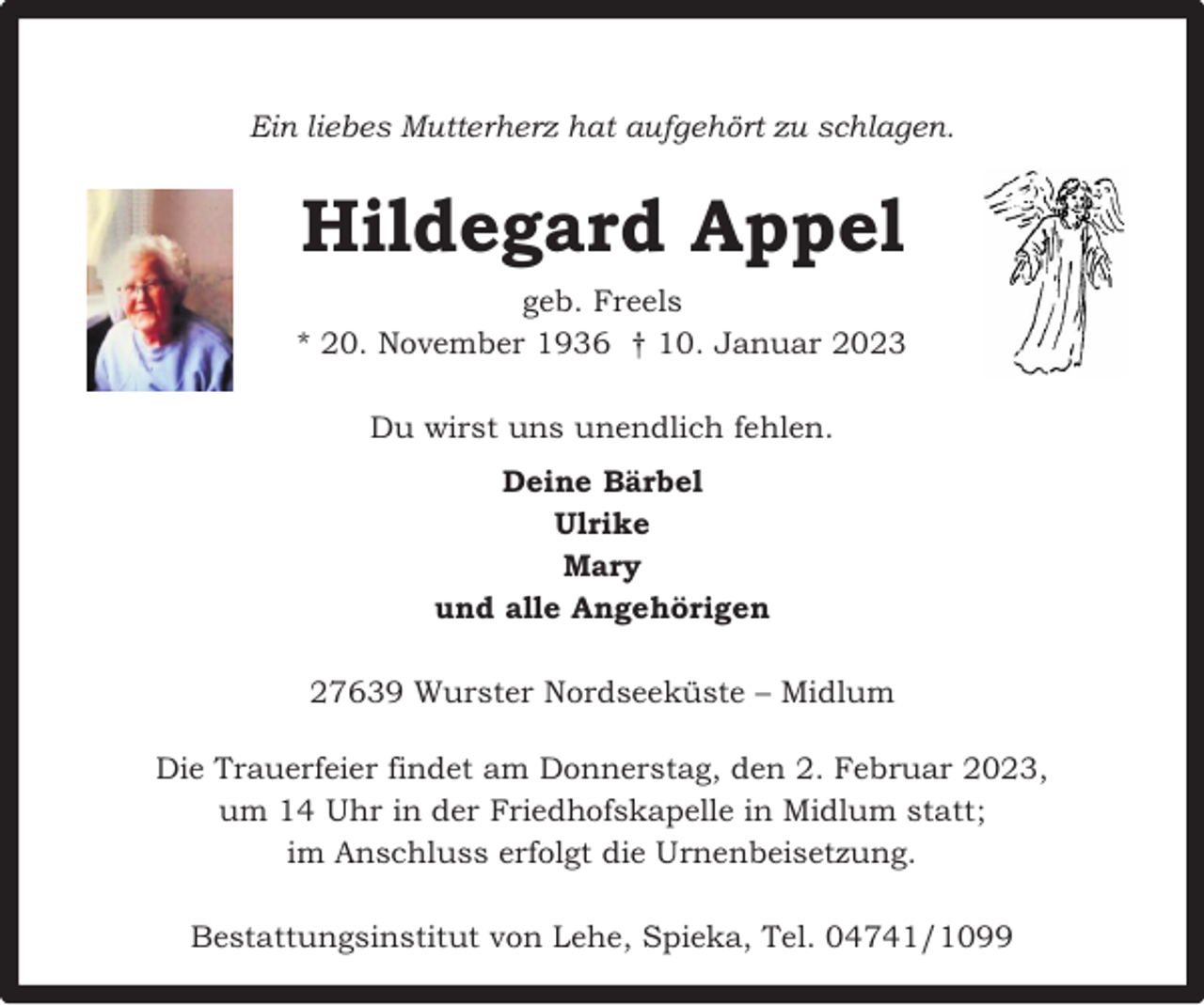 <p>Ein liebes Mutterherz hat aufgehört zu schlagen.</p><p>Hildegard Appel<br />geb. Freels<br />* 20. November 1936 † 10. Januar 2023<br />Du wirst uns unendlich fehlen.<br />Deine Bärbel<br />Ulrike<br />Mary<br />und alle Angehörigen<br />27639 Wurster Nordseeküste – Midlum<br />Die Trauerfeier findet am Donnerstag, den 2. Februar 2023,<br />um 14 Uhr in der Friedhofskapelle in Midlum statt;<br />im Anschluss erfolgt die Urnenbeisetzung.<br />Bestattungsinstitut von Lehe, Spieka, Tel. 04741/1099</p>