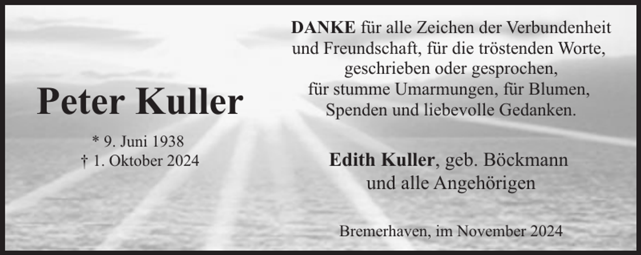 <p>Peter Kuller<br />* 9. Juni 1938<br />† 1. Oktober 2024</p><p>DANKE für alle Zeichen der Verbundenheit<br />und Freundschaft, für die tröstenden Worte,<br />geschrieben oder gesprochen,<br />für stumme Umarmungen, für Blumen,<br />Spenden und liebevolle Gedanken.</p><p>Edith Kuller, geb. Böckmann<br />und alle Angehörigen<br />Bremerhaven, im November 2024</p>