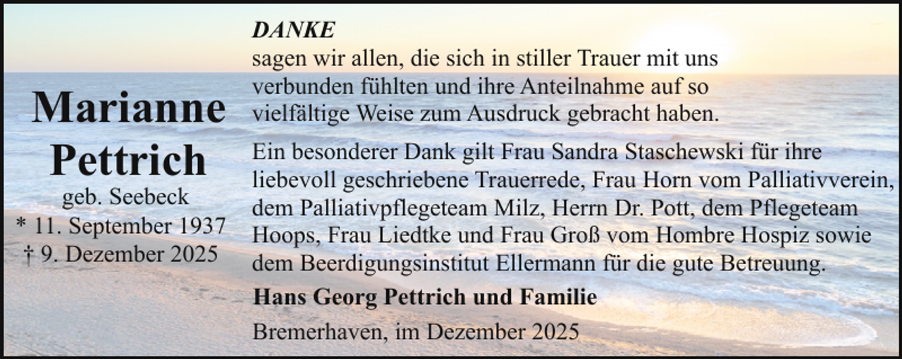 <p>Marianne<br />Pettrich</p><p>geb. Seebeck<br />* 11. September 1937<br />† 9. Dezember 2025</p><p>DANKE<br />sagen wir allen, die sich in stiller Trauer mit uns<br />verbunden fühlten und ihre Anteilnahme auf so<br />vielfältige Weise zum Ausdruck gebracht haben.<br />Ein besonderer Dank gilt Frau Sandra Staschewski für ihre<br />liebevoll geschriebene Trauerrede, Frau Horn vom Palliativverein,<br />dem Palliativpflegeteam Milz, Herrn Dr. Pott, dem Pflegeteam<br />Hoops, Frau Liedtke und Frau Groß vom Hombre Hospiz sowie<br />dem Beerdigungsinstitut Ellermann für die gute Betreuung.<br />Hans Georg Pettrich und Familie<br />Bremerhaven, im Dezember 2025</p>