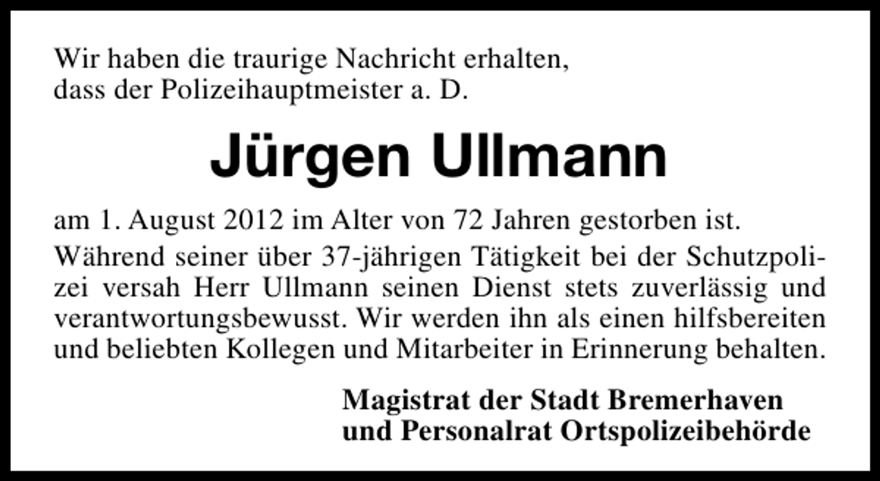 <p>Wir haben die traurige Nachricht erhalten,<br />dass der Polizeihauptmeister a. D.</p><p>Jürgen Ullmann<br />am 1. August 2012 im Alter von 72 Jahren gestorben ist.<br />Während seiner über 37-jährigen Tätigkeit bei der Schutzpolizei versah Herr Ullmann seinen Dienst stets zuverlässig und<br />verantwortungsbewusst. Wir werden ihn als einen hilfsbereiten<br />und beliebten Kollegen und Mitarbeiter in Erinnerung behalten.<br />Magistrat der Stadt Bremerhaven<br />und Personalrat Ortspolizeibehörde</p>