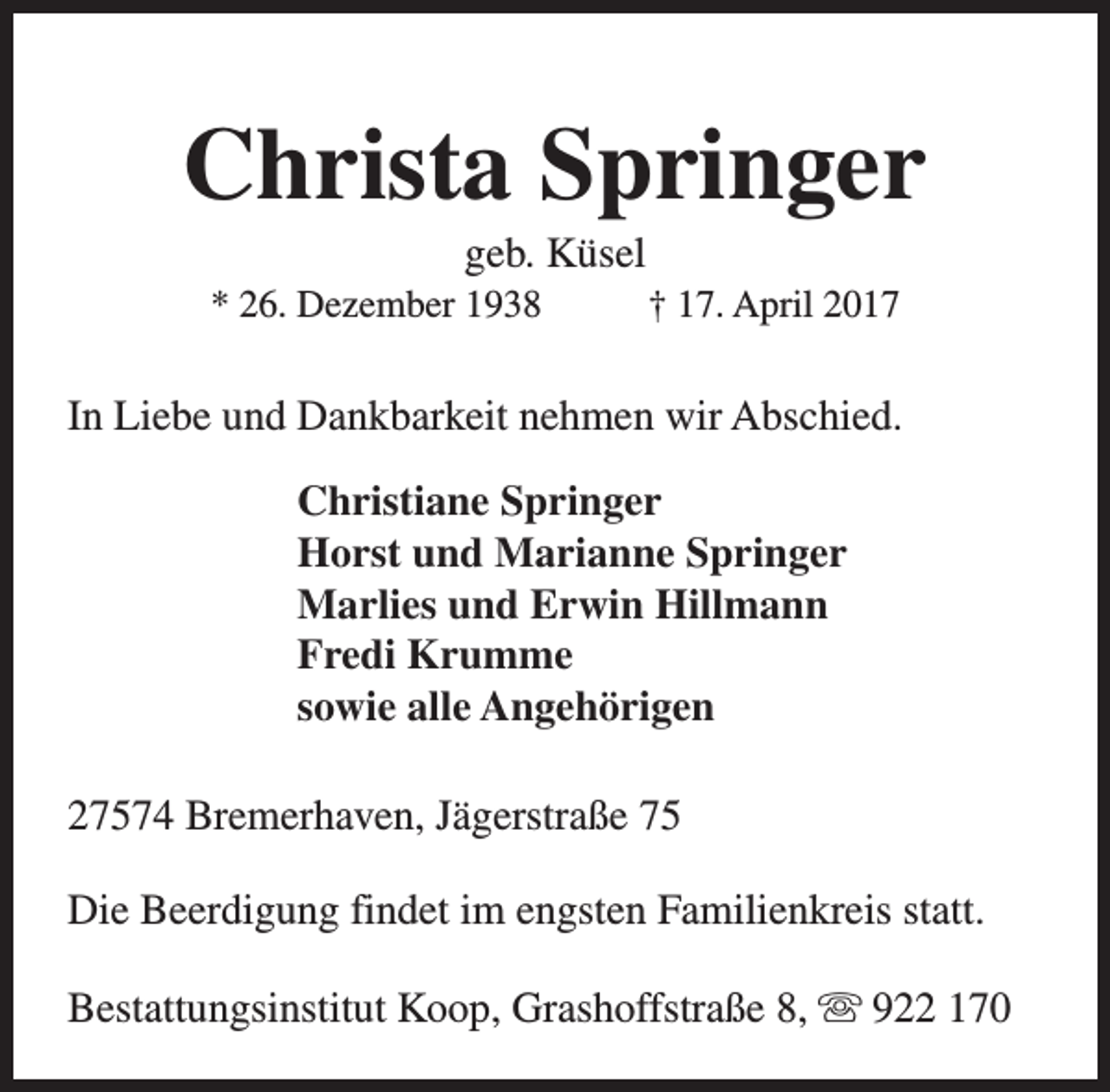<p>Christa Springer<br />geb. Küsel</p><p>* 26. Dezember 1938</p><p>† 17. April 2017</p><p>In Liebe und Dankbarkeit nehmen wir Abschied.<br />Christiane Springer<br />Horst und Marianne Springer<br />Marlies und Erwin Hillmann<br />Fredi Krumme<br />sowie alle Angehörigen<br />27574 Bremerhaven, Jägerstraße 75<br />Die Beerdigung findet im engsten Familienkreis statt.<br />Bestattungsinstitut Koop, Grashoffstraße 8, s 922 170</p>