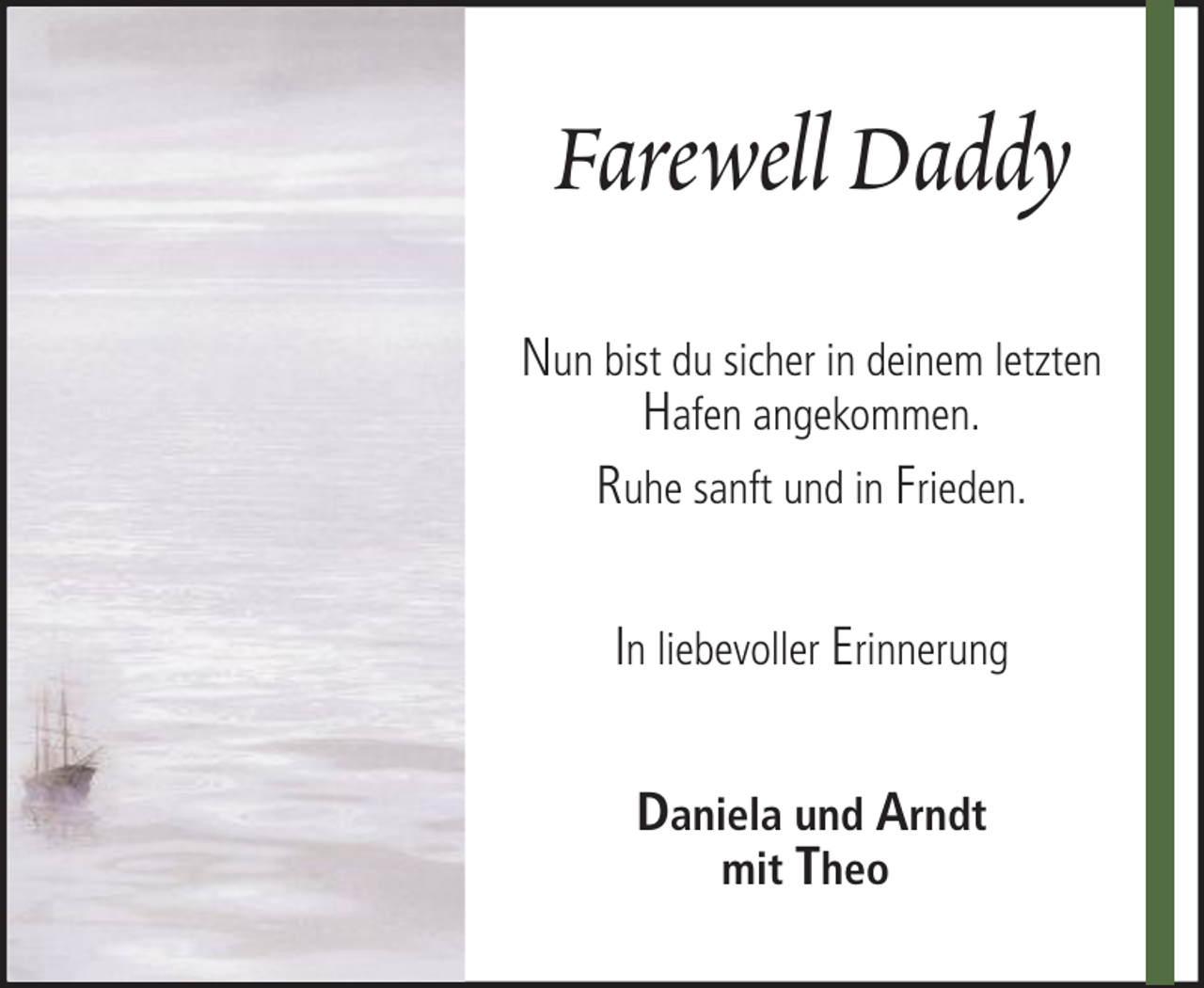 <p>Farewell Daddy<br />Nun bist du sicher in deinem letzten<br />Hafen angekommen.<br />Ruhe sanft und in Frieden.<br />In liebevoller Erinnerung<br />Daniela und Arndt<br />mit Theo</p>