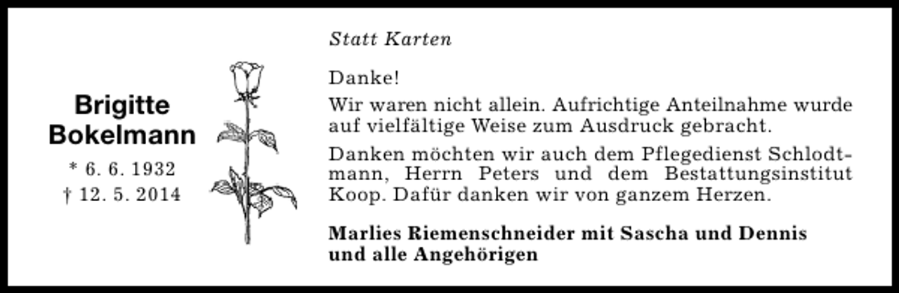 <p>Statt Karten</p><p>Brigitte<br />Bokelmann<br />* 6. 6. 1932<br />† 12. 5. 2014</p><p>Danke!<br />Wir waren nicht allein. Aufrichtige Anteilnahme wurde<br />auf vielfältige Weise zum Ausdruck gebracht.<br />Danken möchten wir auch dem Pflegedienst Schlodtmann, Herrn Peters und dem Bestattungsinstitut<br />Koop. Dafür danken wir von ganzem Herzen.<br />Marlies Riemenschneider mit Sascha und Dennis<br />und alle Angehörigen</p>