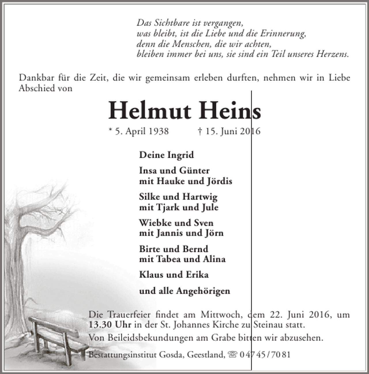 <p>Das Sichtbare ist vergangen,<br />was bleibt, ist die Liebe und die Erinnerung,<br />denn die Menschen, die wir achten,<br />bleiben immer bei uns, sie sind ein Teil unseres Herzens.<br />Dankbar für die Zeit, die wir gemeinsam erleben durften, nehmen wir in Liebe<br />Abschied von</p><p>Helmut Heins<br />* 5. April 1938</p><p>† 15. Juni 2016</p><p>Deine Ingrid<br />Insa und Günter<br />mit Hauke und Jördis<br />Silke und Hartwig<br />mit Tjark und Jule<br />Wiebke und Sven<br />mit Jannis und Jörn<br />Birte und Bernd<br />mit Tabea und Alina<br />Klaus und Erika<br />und alle Angehörigen<br />Die Trauerfeier findet am Mittwoch, dem 22. Juni 2016, um<br />13.30 Uhr in der St. Johannes Kirche zu Steinau statt.<br />Von Beileidsbekundungen am Grabe bitten wir abzusehen.<br />Bestattungsinstitut Gosda, Geestland,  0 47 45 / 70 81</p>