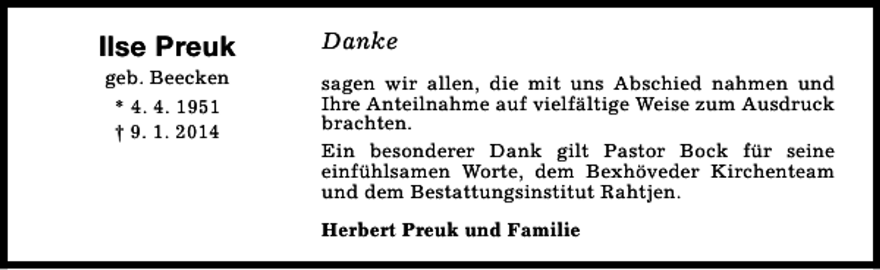 <p>Ilse Preuk<br />geb. Beecken<br />* 4. 4. 1951<br />† 9. 1. 2014</p><p>Danke<br />sagen wir allen, die mit uns Abschied nahmen und<br />Ihre Anteilnahme auf vielfältige Weise zum Ausdruck<br />brachten.<br />Ein besonderer Dank gilt Pastor Bock für seine<br />einfühlsamen Worte, dem Bexhöveder Kirchenteam<br />und dem Bestattungsinstitut Rahtjen.<br />Herbert Preuk und Familie</p>