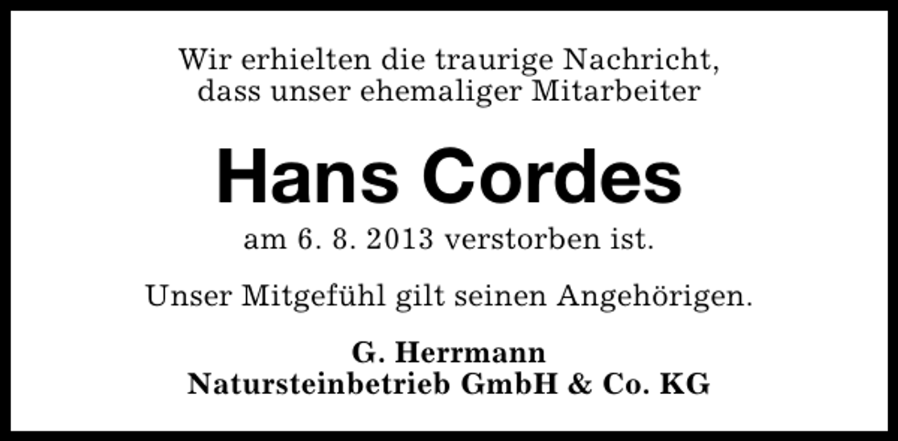 <p>Wir erhielten die traurige Nachricht,<br />dass unser ehemaliger Mitarbeiter</p><p>Hans Cordes<br />am 6. 8. 2013 verstorben ist.</p><p>Unser Mitgefühl gilt seinen Angehörigen.<br />G. Herrmann<br />Natursteinbetrieb GmbH &amp; Co. KG</p>