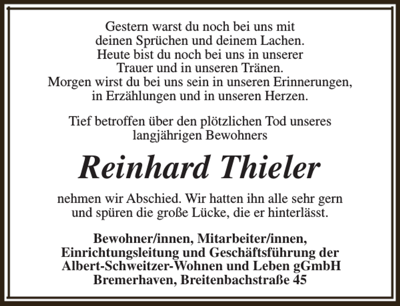<p>Gestern warst du noch bei uns mit<br />deinen Sprüchen und deinem Lachen.<br />Heute bist du noch bei uns in unserer<br />Trauer und in unseren Tränen.<br />Morgen wirst du bei uns sein in unseren Erinnerungen,<br />in Erzählungen und in unseren Herzen.<br />Tief betroffen über den plötzlichen Tod unseres<br />langjährigen Bewohners</p><p>Reinhard Thieler</p><p>nehmen wir Abschied. Wir hatten ihn alle sehr gern<br />und spüren die große Lücke, die er hinterlässt.<br />Bewohner/innen, Mitarbeiter/innen,<br />Einrichtungsleitung und Geschäftsführung der<br />Albert-Schweitzer-Wohnen und Leben gGmbH<br />Bremerhaven, Breitenbachstraße 45</p>