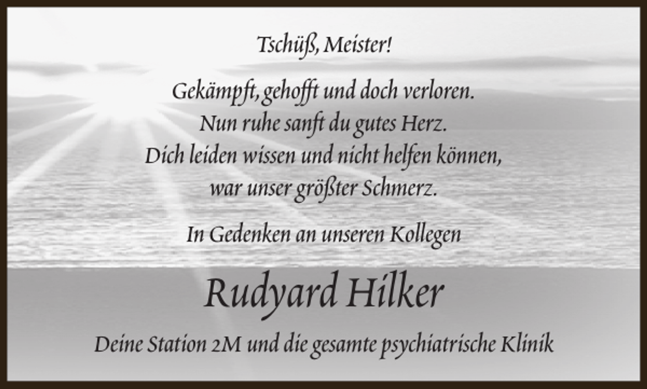 <p>Tschüß,Meister!<br />Gekämpft,gehofft und doch verloren.<br />Nun ruhe sanft du gutes Herz.<br />Dich leiden wissen und nicht helfen können,<br />war unser größter Schmerz.<br />In Gedenken an unseren Kollegen</p>
<p>Rudyard Hilker</p>
<p>Deine Station 2M und die gesamte psychiatrische Klinik</p>