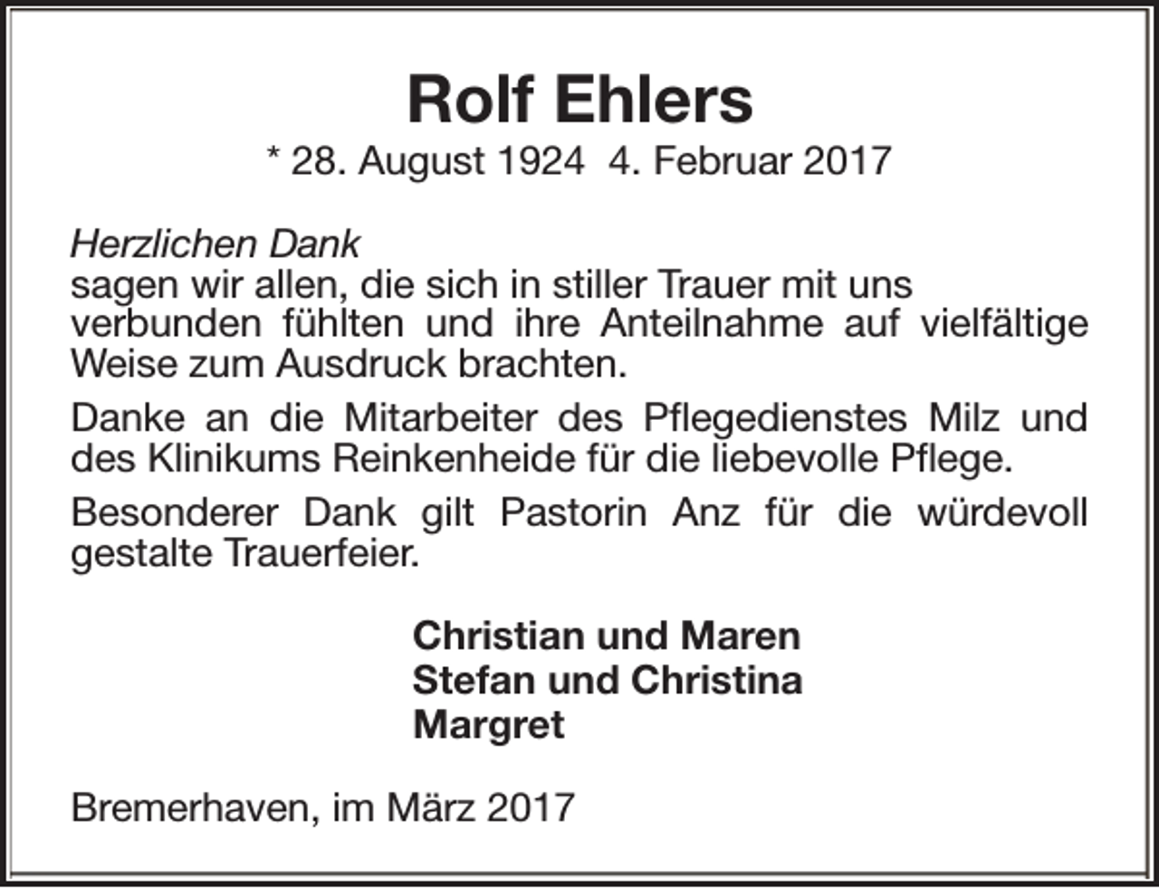 <p>Rolf Ehlers</p><p>* 28. August 192. Februar 2017<br />Herzlichen Dank<br />sagen wir allen, die sich in stiller Trauer mit uns<br />verbunden fühlten und ihre Anteilnahme auf vielfältige<br />Weise zum Ausdruck brachten.<br />Danke an die Mitarbeiter des Pflegedienstes Milz und<br />des Klinikums Reinkenheide für die liebevolle Pflege.<br />Besonderer Dank gilt Pastorin Anz für die würdevoll<br />gestalte Trauerfeier.<br />Christian und Maren<br />Stefan und Christina<br />Margret<br />Bremerhaven, im März 2017</p>