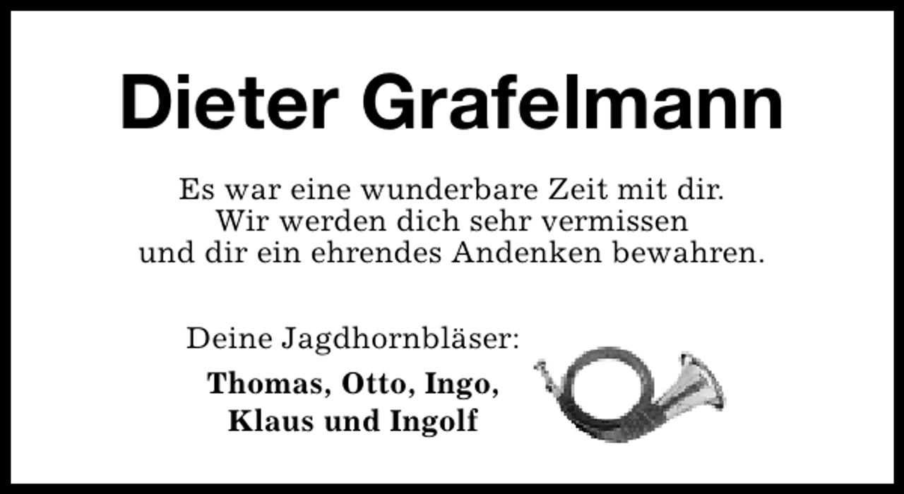 <p>Dieter Grafelmann<br />Es war eine wunderbare Zeit mit dir.<br />Wir werden dich sehr vermissen<br />und dir ein ehrendes Andenken bewahren.<br />Deine Jagdhornbläser:<br />Thomas, Otto, Ingo,<br />Klaus und Ingolf</p>