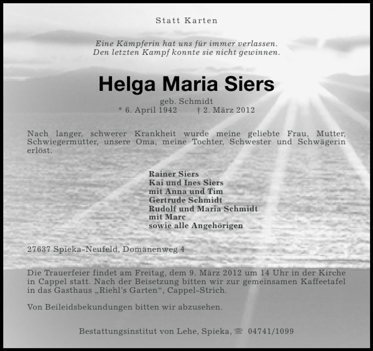 <p>S t a t t K a rt e n<br />Eine Kämpferin hat uns für immer verlassen.<br />Den letzten Kampf konnte sie nicht gewinnen.</p><p>Helga Maria Siers<br />geb. Schmidt<br />* 6. April 1942<br />† 2. März 2012<br />Nach langer, schwerer Krankheit wurde meine geliebte Frau, Mutter,<br />Schwiegermutter, unsere Oma, meine Tochter, Schwester und Schwägerin<br />erlöst.<br />Rainer Siers<br />Kai und Ines Siers<br />mit Anna und Tim<br />Gertrude Schmidt<br />Rudolf und Maria Schmidt<br />mit Marc<br />sowie alle Angehörigen<br />27637 Spieka-Neufeld, Domänenweg 4<br />Die Trauerfeier findet am Freitag, dem 9. März 2012 um 14 Uhr in der Kirche<br />in Cappel statt. Nach der Beisetzung bitten wir zur gemeinsamen Kaffeetafel<br />in das Gasthaus „Riehl's Garten“, Cappel-Strich.<br />Von Beileidsbekundungen bitten wir abzusehen.<br />Bestattungsinstitut von Lehe, Spieka, s 04741/1099</p>