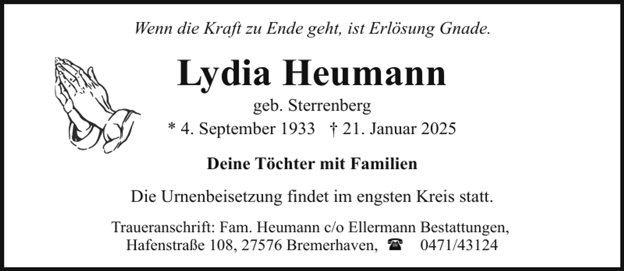 <p>Wenn die Kraft zu Ende geht, ist Erlösung Gnade.</p><p>Lydia Heumann</p><p>geb. Sterrenberg<br />* 4. September 1933 † 21. Januar 2025<br />Deine Töchter mit Familien<br />Die Urnenbeisetzung findet im engsten Kreis statt.<br />Traueranschrift: Fam. Heumann c/o Ellermann Bestattungen,<br />Hafenstraße 108, 27576 Bremerhaven, ( 0471/43124</p>