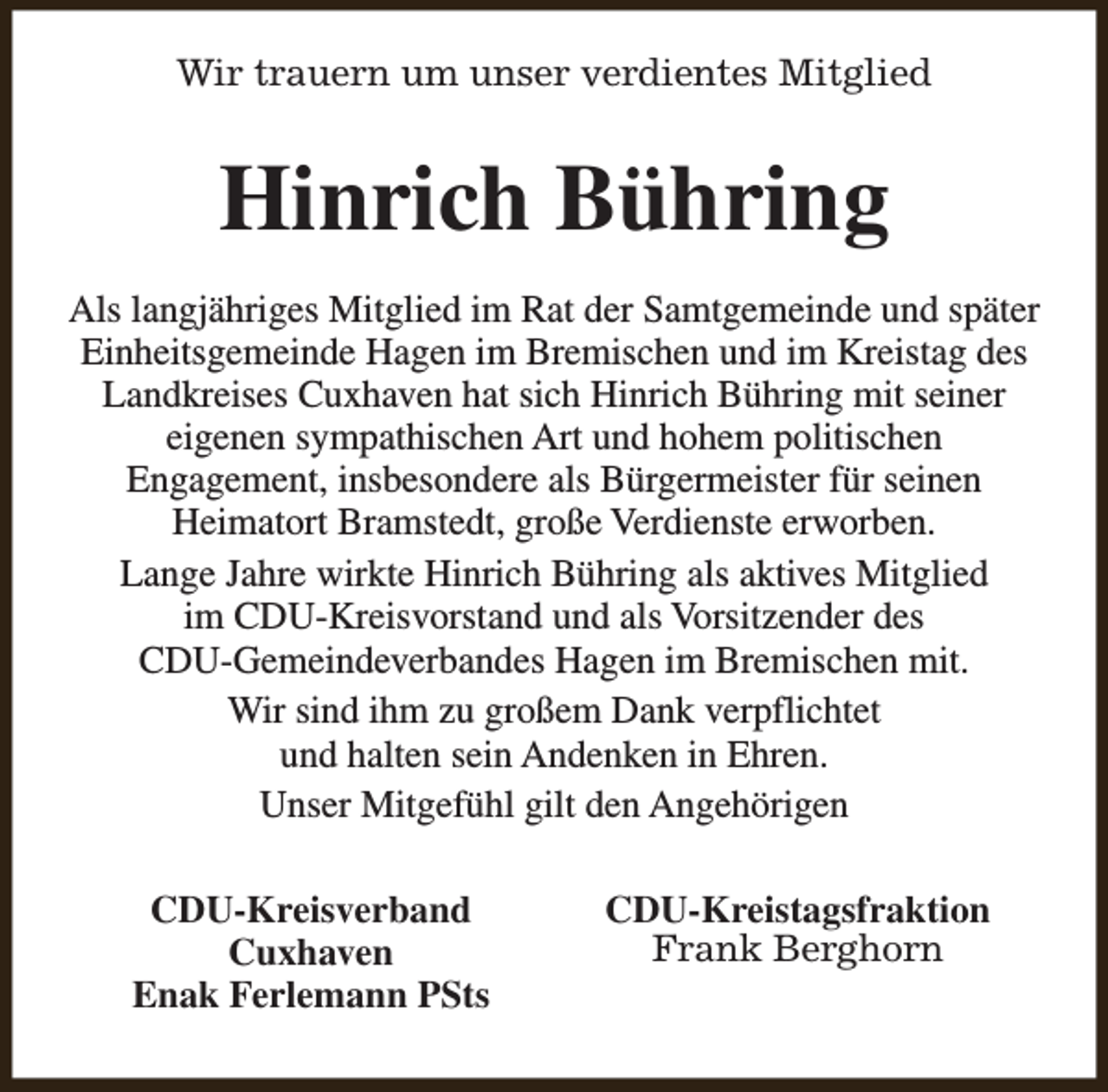 <p>Wir trauern um unser verdientes Mitglied</p><p>Hinrich Bühring<br />Als langjähriges Mitglied im Rat der Samtgemeinde und später<br />Einheitsgemeinde Hagen im Bremischen und im Kreistag des<br />Landkreises Cuxhaven hat sich Hinrich Bühring mit seiner<br />eigenen sympathischen Art und hohem politischen<br />Engagement, insbesondere als Bürgermeister für seinen<br />Heimatort Bramstedt, große Verdienste erworben.<br />Lange Jahre wirkte Hinrich Bühring als aktives Mitglied<br />im CDU-Kreisvorstand und als Vorsitzender des<br />CDU-Gemeindeverbandes Hagen im Bremischen mit.<br />Wir sind ihm zu großem Dank verpflichtet<br />und halten sein Andenken in Ehren.<br />Unser Mitgefühl gilt den Angehörigen<br />CDU-Kreisverband<br />Cuxhaven<br />Enak Ferlemann PSts</p><p>CDU-Kreistagsfraktion<br />Frank Berghorn</p>