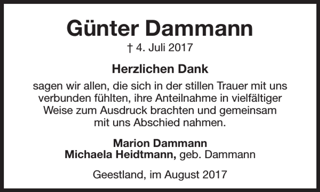 <p>Günter Dammann<br />† 4. Juli 2017</p><p>Herzlichen Dank<br />sagen wir allen, die sich in der stillen Trauer mit uns<br />verbunden fühlten, ihre Anteilnahme in vielfältiger<br />Weise zum Ausdruck brachten und gemeinsam<br />mit uns Abschied nahmen.<br />Marion Dammann<br />Michaela Heidtmann, geb. Dammann<br />Geestland, im August 2017</p>
