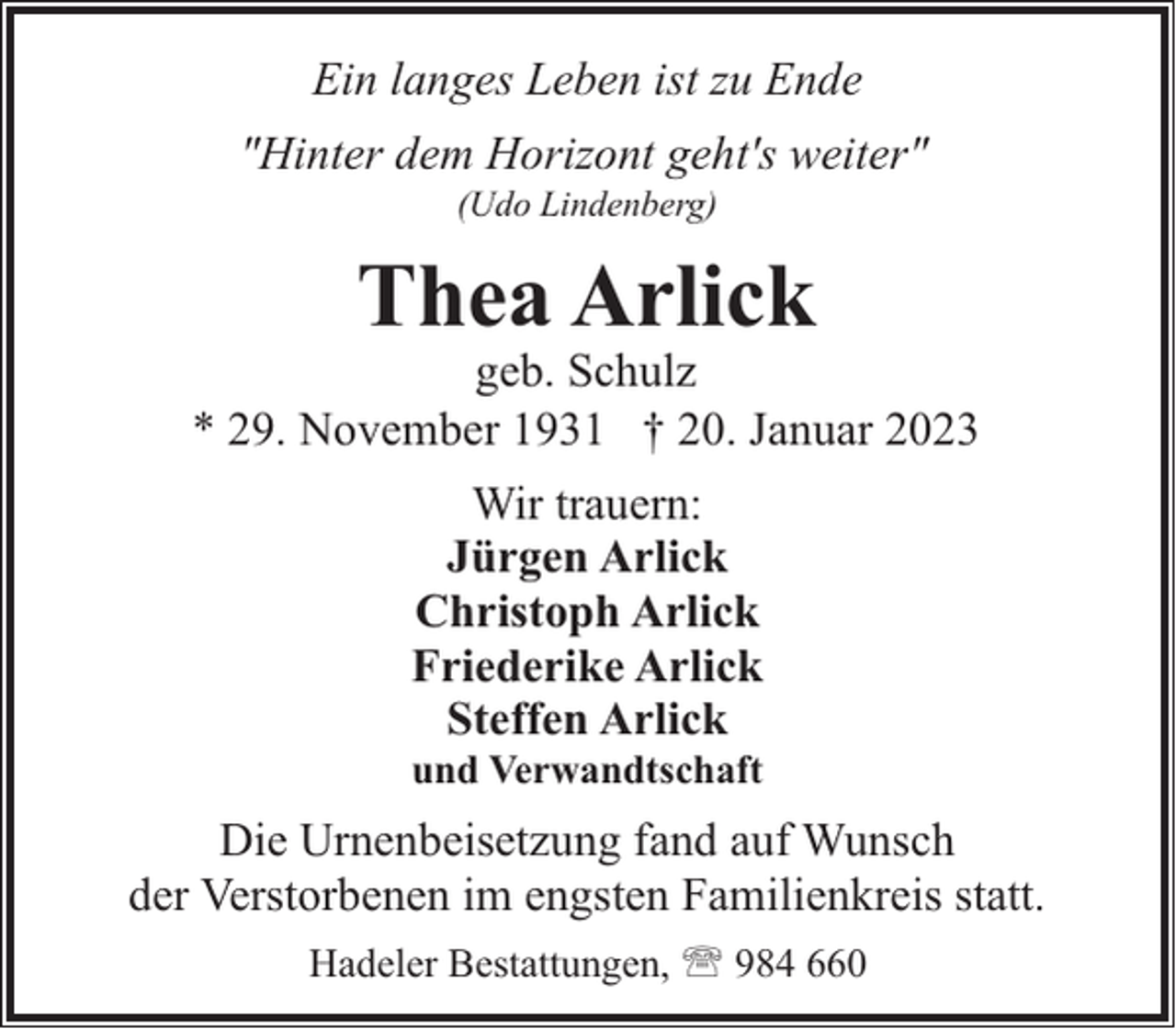 <p>Ein langes Leben ist zu Ende<br />"Hinter dem Horizont geht's weiter"<br />(Udo Lindenberg)</p><p>Thea Arlick</p><p>geb. Schulz<br />* 29. November 1931 † 20. Januar 2023<br />Wir trauern:<br />Jürgen Arlick<br />Christoph Arlick<br />Friederike Arlick<br />Steffen Arlick<br />und Verwandtschaft</p><p>Die Urnenbeisetzung fand auf Wunsch<br />der Verstorbenen im engsten Familienkreis statt.<br />Hadeler Bestattungen, ' 984 660</p>