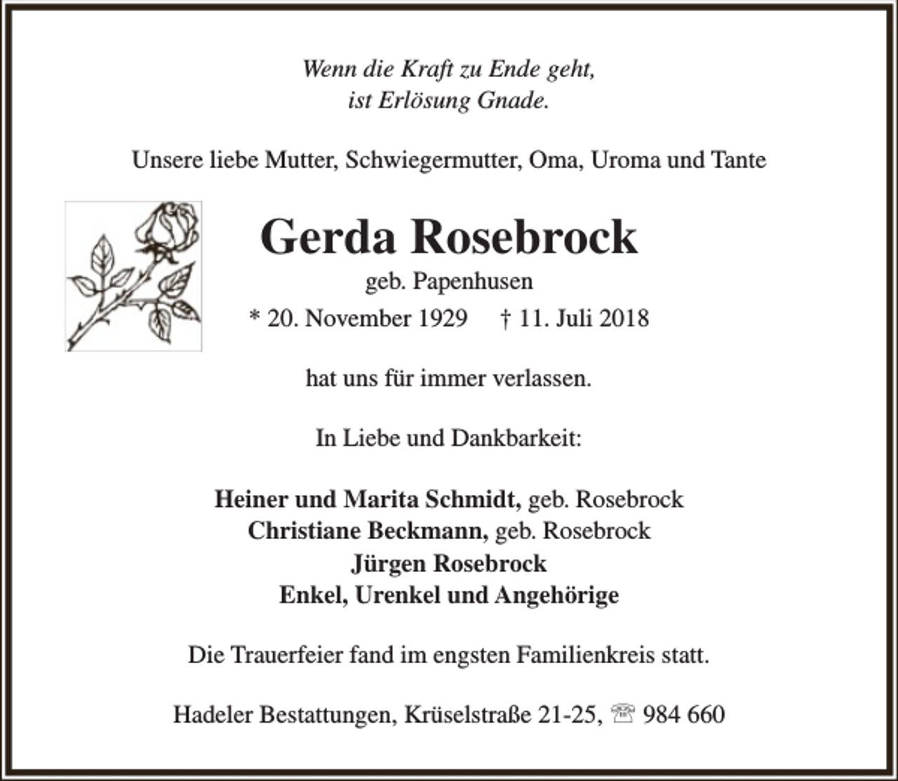 <p>Wenn die Kraft zu Ende geht,<br />ist Erlösung Gnade.<br />Unsere liebe Mutter, Schwiegermutter, Oma, Uroma und Tante</p><p>Gerda Rosebrock</p><p>geb. Papenhusen<br />* 20. November 1929 † 11. Juli 2018<br />hat uns für immer verlassen.<br />In Liebe und Dankbarkeit:<br />Heiner und Marita Schmidt, geb. Rosebrock<br />Christiane Beckmann, geb. Rosebrock<br />Jürgen Rosebrock<br />Enkel, Urenkel und Angehörige<br />Die Trauerfeier fand im engsten Familienkreis statt.<br />Hadeler Bestattungen, Krüselstraße 21-25,  984 660</p>