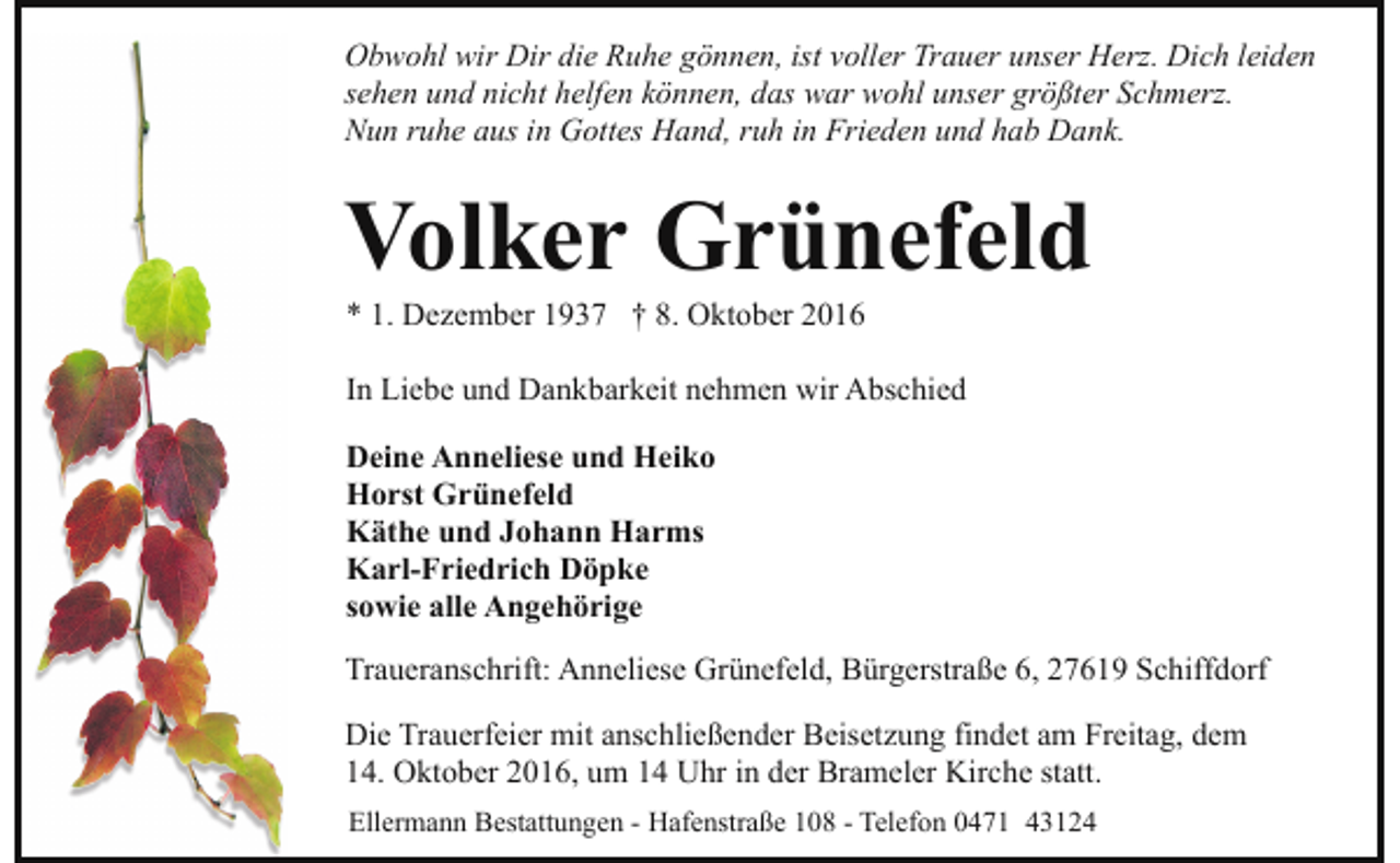 <p>Obwohl wir Dir die Ruhe gönnen, ist voller Trauer unser Herz. Dich leiden<br />sehen und nicht helfen können, das war wohl unser größter Schmerz.<br />Nun ruhe aus in Gottes Hand, ruh in Frieden und hab Dank.</p><p>Volker Grünefeld<br />* 1. Dezember 1937 † 8. Oktober 2016</p><p>In Liebe und Dankbarkeit nehmen wir Abschied<br />Deine Anneliese und Heiko<br />Horst Grünefeld<br />Käthe und Johann Harms<br />Karl-Friedrich Döpke<br />sowie alle Angehörige<br />Traueranschrift: Anneliese Grünefeld, Bürgerstraße 6, 27619 Schiffdorf<br />Die Trauerfeier mit anschließender Beisetzung findet am Freitag, dem<br />14. Oktober 2016, um 14 Uhr in der Brameler Kirche statt.<br />Ellermann Bestattungen - Hafenstraße 108 - Telefon 0471 43124</p>