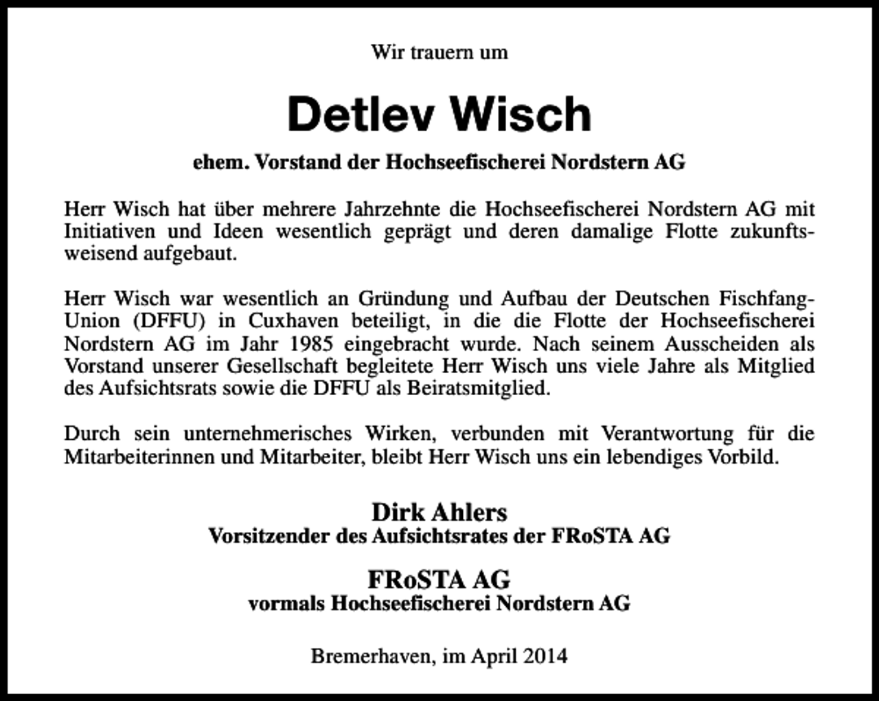 <p>Wir trauern um</p><p>Detlev Wisch</p><p>ehem. Vorstand der Hochseefischerei Nordstern AG<br />Herr Wisch hat über mehrere Jahrzehnte die Hochseefischerei Nordstern AG mit<br />Initiativen und Ideen wesentlich geprägt und deren damalige Flotte zukunftsweisend aufgebaut.<br />Herr Wisch war wesentlich an Gründung und Aufbau der Deutschen FischfangUnion (DFFU) in Cuxhaven beteiligt, in die die Flotte der Hochseefischerei<br />Nordstern AG im Jahr 1985 eingebracht wurde. Nach seinem Ausscheiden als<br />Vorstand unserer Gesellschaft begleitete Herr Wisch uns viele Jahre als Mitglied<br />des Aufsichtsrats sowie die DFFU als Beiratsmitglied.<br />Durch sein unternehmerisches Wirken, verbunden mit Verantwortung für die<br />Mitarbeiterinnen und Mitarbeiter, bleibt Herr Wisch uns ein lebendiges Vorbild.</p><p>Dirk Ahlers</p><p>Vorsitzender des Aufsichtsrates der FRoSTA AG</p><p>FRoSTA AG</p><p>vormals Hochseefischerei Nordstern AG<br />Bremerhaven, im April 2014</p>