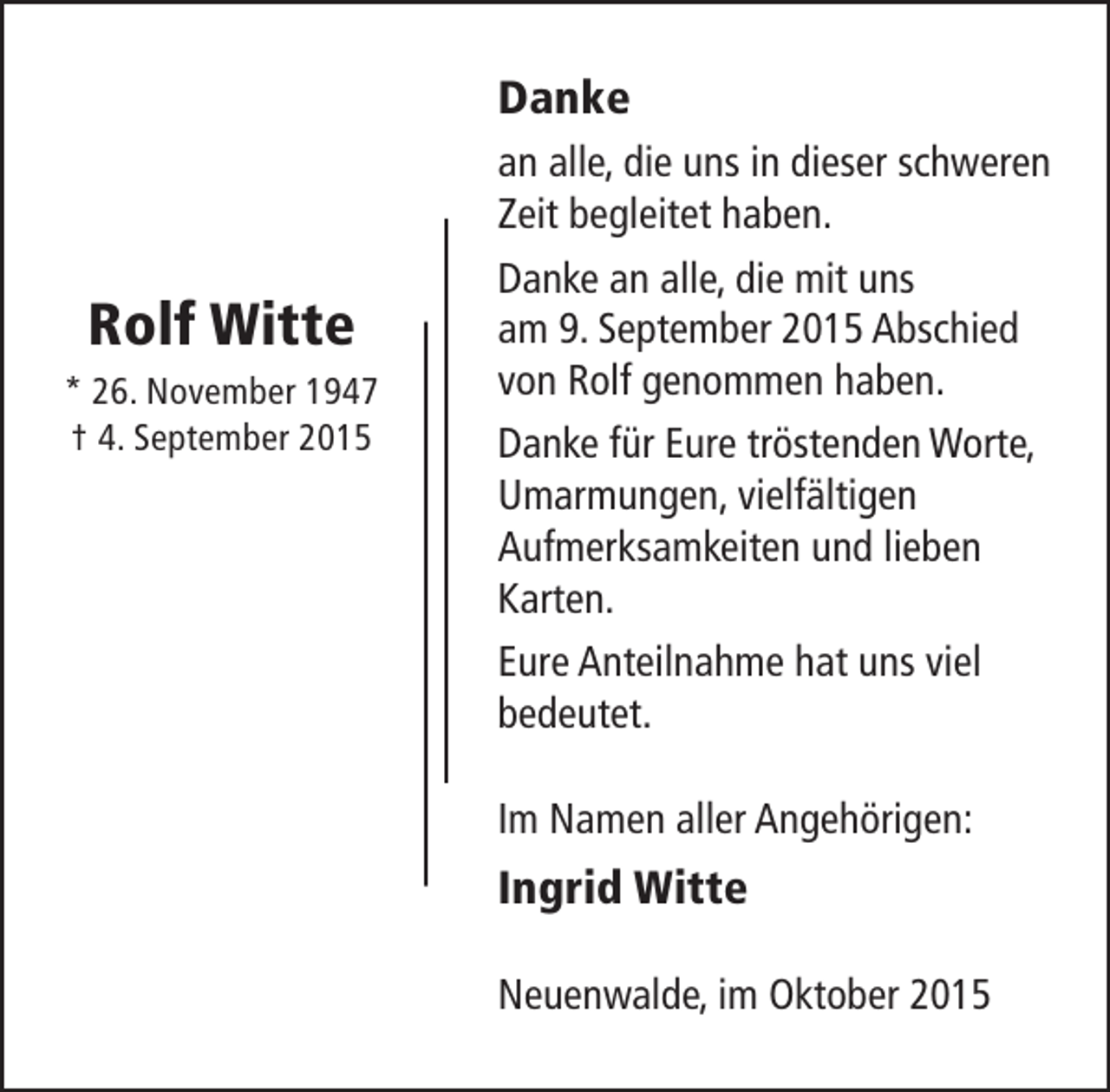 <p>Danke</p><p>Rolf Witte<br />* 26. November 1947<br />† 4. September 2015</p><p>an alle, die uns in dieser schweren<br />Zeit begleitet haben.<br />Danke an alle, die mit uns<br />am 9. September 2015 Abschied<br />von Rolf genommen haben.<br />Danke für Eure tröstenden Worte,<br />Umarmungen, vielfältigen<br />Aufmerksamkeiten und lieben<br />Karten.<br />Eure Anteilnahme hat uns viel<br />bedeutet.<br />Im Namen aller Angehörigen:</p><p>Ingrid Witte<br />Neuenwalde, im Oktober 2015</p>