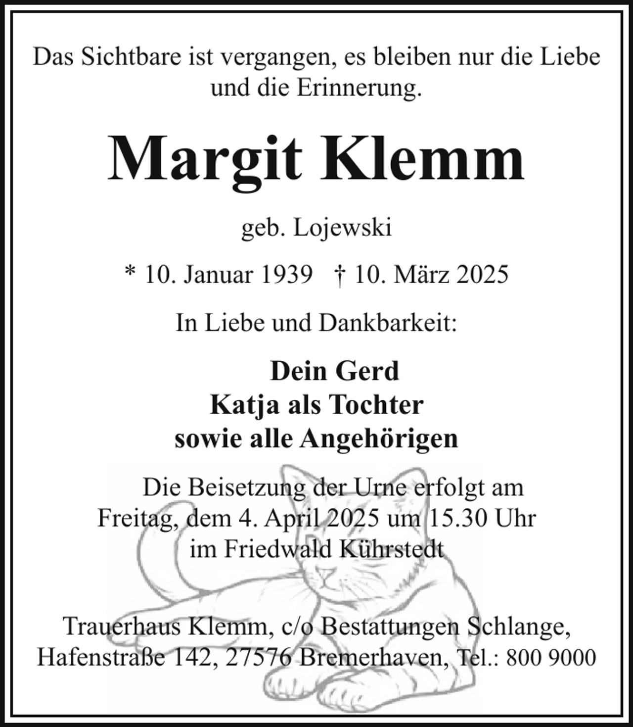 <p>Das Sichtbare ist vergangen, es bleiben nur die Liebe<br />und die Erinnerung.</p><p>Margit Klemm<br />geb. Lojewski<br />* 10. Januar 1939 † 10. März 2025<br />In Liebe und Dankbarkeit:</p><p>Dein Gerd<br />Katja als Tochter<br />sowie alle Angehörigen<br />Die Beisetzung der Urne erfolgt am<br />Freitag, dem 4. April 2025 um 15.30 Uhr<br />im Friedwald Kührstedt<br />Trauerhaus Klemm, c/o Bestattungen Schlange,<br />Hafenstraße 142, 27576 Bremerhaven, Tel.: 800 9000</p>