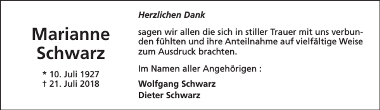 <p>Herzlichen Dank</p><p>Marianne<br />Schwarz<br />* 10. Juli 1927<br />† 21. Juli 2018</p><p>sagen wir allen die sich in stiller Trauer mit uns verbunden fühlten und ihre Anteilnahme auf vielfältige Weise<br />zum Ausdruck brachten.<br />Im Namen aller Angehörigen :<br />Wolfgang Schwarz<br />Dieter Schwarz</p>