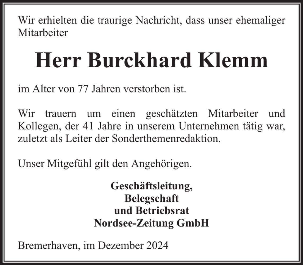 <p>Wir erhielten die traurige Nachricht, dass unser ehemaliger<br />Mitarbeiter</p><p>Herr Burckhard Klemm<br />im Alter von 77 Jahren verstorben ist.<br />Wir trauern um einen geschätzten Mitarbeiter und<br />Kollegen, der 41 Jahre in unserem Unternehmen tätig war,<br />zuletzt als Leiter der Sonderthemenredaktion.<br />Unser Mitgefühl gilt den Angehörigen.<br />Geschäftsleitung,<br />Belegschaft<br />und Betriebsrat<br />Nordsee-Zeitung GmbH<br />Bremerhaven, im Dezember 2024</p>