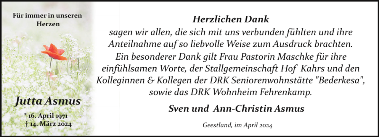 <p>Für immer in unseren<br />Herzen</p><p>Jutta Asmus<br />* 16. April 1971<br />† 14. März 2024</p><p>Herzlichen Dank<br />sagen wir allen, die sich mit uns verbunden fühlten und ihre<br />Anteilnahme auf so liebvolle Weise zum Ausdruck brachten.<br />Ein besonderer Dank gilt Frau Pastorin Maschke für ihre<br />einfühlsamen Worte, der Stallgemeinschaft Hof Kahrs und den<br />Kolleginnen &amp; Kollegen der DRK Seniorenwohnstätte "Bederkesa",<br />sowie das DRK Wohnheim Fehrenkamp.<br />Sven und Ann-Christin Asmus<br />Geestland, im April 2024</p>