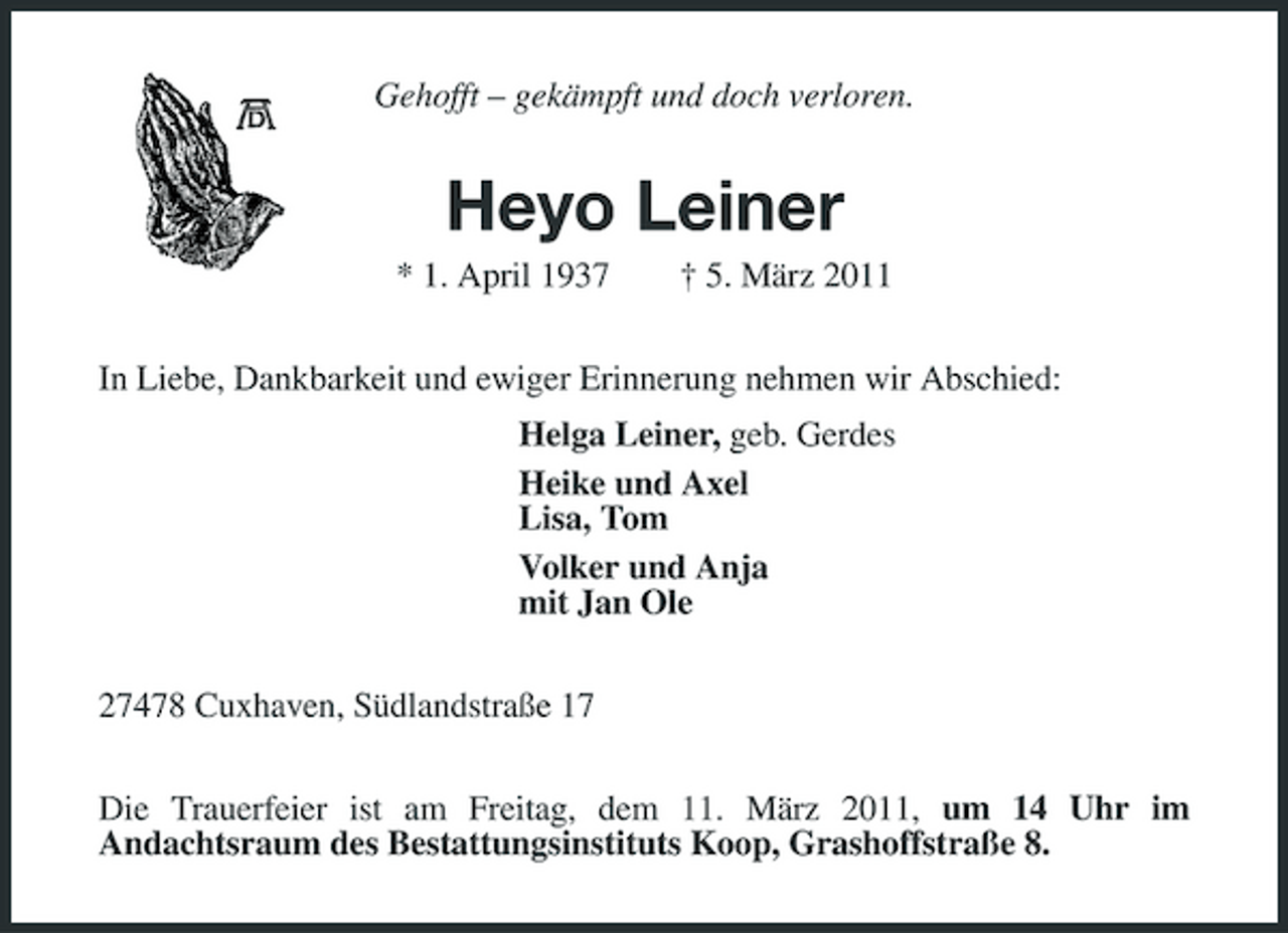 <p>Gehofft – gekämpft und doch verloren.</p><p>Heyo Leiner<br />* 1. April 1937 † 5. März 2011 In Liebe, Dankbarkeit und ewiger Erinnerung nehmen wir Abschied: Helga Leiner, geb. Gerdes Heike und Axel Lisa, Tom Volker und Anja mit Jan Ole 27478 Cuxhaven, Südlandstraße 17 Die Trauerfeier ist am Freitag, dem 11. März 2011, um 14 Uhr im Andachtsraum des Bestattungsinstituts Koop, Grashoffstraße 8.</p>