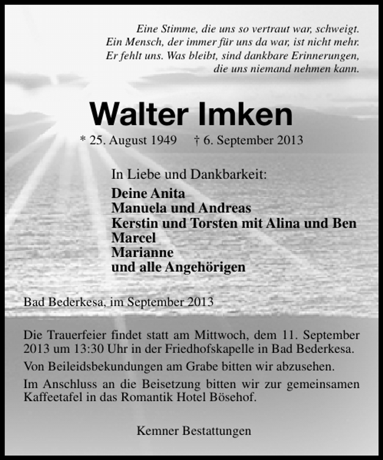 <p>Eine Stimme, die uns so vertraut war, schweigt.<br />Ein Mensch, der immer für uns da war, ist nicht mehr.<br />Er fehlt uns. Was bleibt, sind dankbare Erinnerungen,<br />die uns niemand nehmen kann.</p><p>Walter Imken</p><p>* 25. August 1949</p><p>† 6. September 2013</p><p>In Liebe und Dankbarkeit:<br />Deine Anita<br />Manuela und Andreas<br />Kerstin und Torsten mit Alina und Ben<br />Marcel<br />Marianne<br />und alle Angehörigen<br />Bad Bederkesa, im September 2013<br />Die Trauerfeier findet statt am Mittwoch, dem 11. September<br />2013 um 13:30 Uhr in der Friedhofskapelle in Bad Bederkesa.<br />Von Beileidsbekundungen am Grabe bitten wir abzusehen.<br />Im Anschluss an die Beisetzung bitten wir zur gemeinsamen<br />Kaffeetafel in das Romantik Hotel Bösehof.<br />Kemner Bestattungen</p>