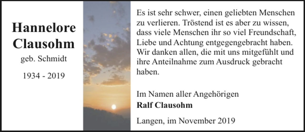 <p>Hannelore<br />Clausohm<br />geb. Schmidt<br />1934 - 2019</p><p>Es ist sehr schwer, einen geliebten Menschen<br />zu verlieren. Tröstend ist es aber zu wissen,<br />dass viele Menschen ihr so viel Freundschaft,<br />Liebe und Achtung entgegengebracht haben.<br />Wir danken allen, die mit uns mitgefühlt und<br />ihre Anteilnahme zum Ausdruck gebracht<br />haben.<br />Im Namen aller Angehörigen<br />Ralf Clausohm<br />Langen, im November 2019</p>