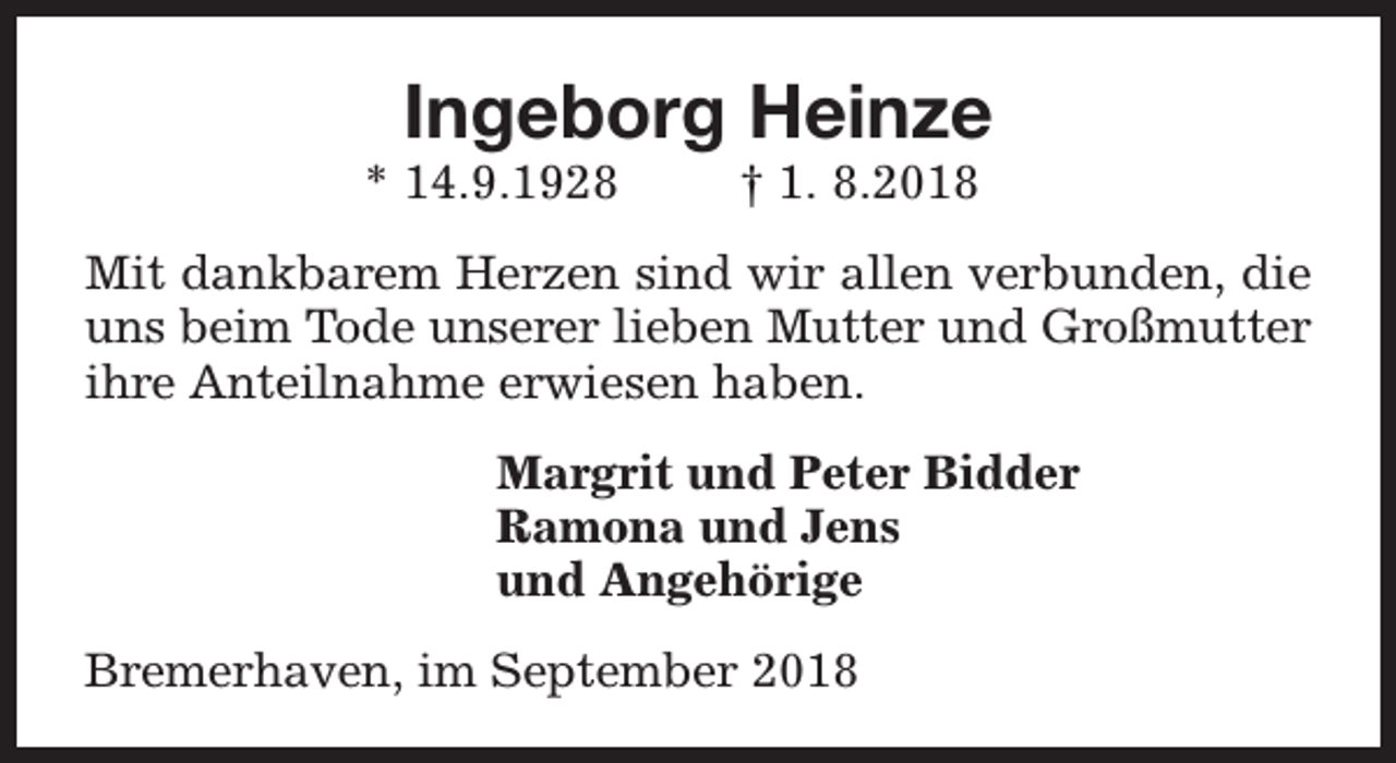 <p>Ingeborg Heinze</p><p>* 14.9.1928</p><p>† 1. 8.2018</p><p>Mit dankbarem Herzen sind wir allen verbunden, die<br />uns beim Tode unserer lieben Mutter und Großmutter<br />ihre Anteilnahme erwiesen haben.<br />Margrit und Peter Bidder<br />Ramona und Jens<br />und Angehörige<br />Bremerhaven, im September 2018</p>