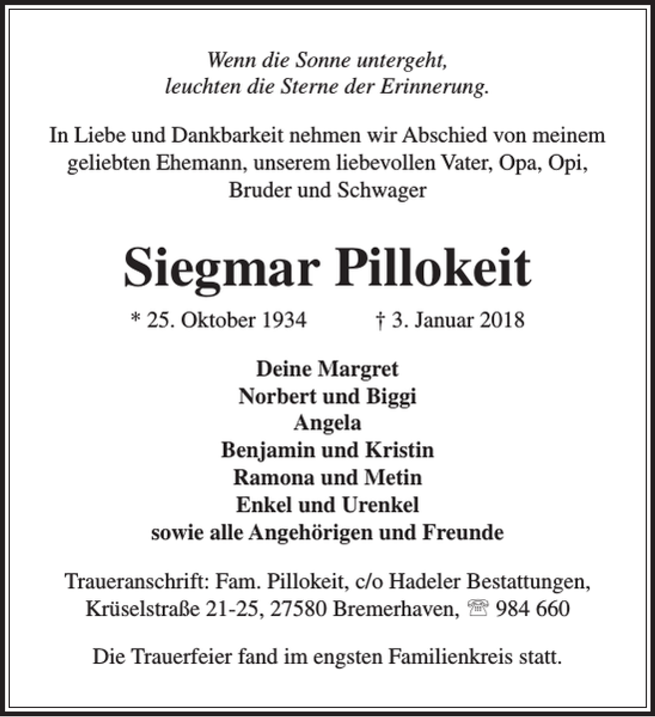 <p>Wenn die Sonne untergeht,<br />leuchten die Sterne der Erinnerung.<br />In Liebe und Dankbarkeit nehmen wir Abschied von meinem<br />geliebten Ehemann, unserem liebevollen Vater, Opa, Opi,<br />Bruder und Schwager</p><p>Siegmar Pillokeit<br />* 25. Oktober 1934</p><p>† 3. Januar 2018</p><p>Deine Margret<br />Norbert und Biggi<br />Angela<br />Benjamin und Kristin<br />Ramona und Metin<br />Enkel und Urenkel<br />sowie alle Angehörigen und Freunde<br />Traueranschrift: Fam. Pillokeit, c/o Hadeler Bestattungen,<br />Krüselstraße 21-25, 27580 Bremerhaven,  984 660<br />Die Trauerfeier fand im engsten Familienkreis statt.</p>